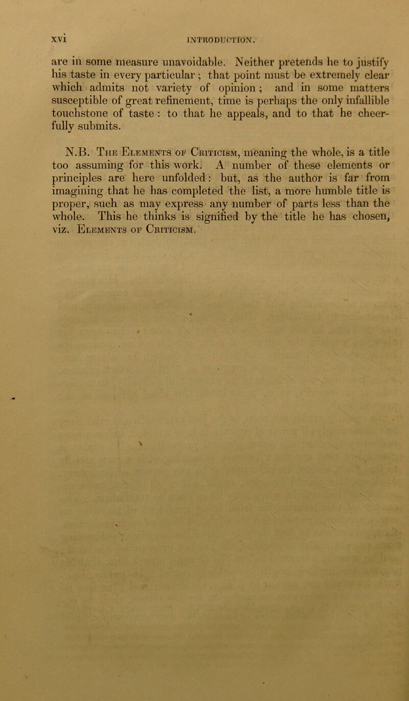 are in some measure unavoidable. Neither pretends he to justify his taste in every particular; that point must be extremely clear which admits not variety of opinion ; and in some matters susceptible of great refinement, time is perhaps the only infallible touchstone of taste : to that he appeals, and to that he cheer- fully submits. N.B. The Elements op Criticism, meaning the whole, is a title too assuming for this work. A number of these elements or principles are here unfolded: but, as the author is far from imagining that he has completed the list, a more humble title is proper, such as may express any number of parts less than the whole. This he thinks is signified by the title he has chosen, viz. Elements op Criticism,