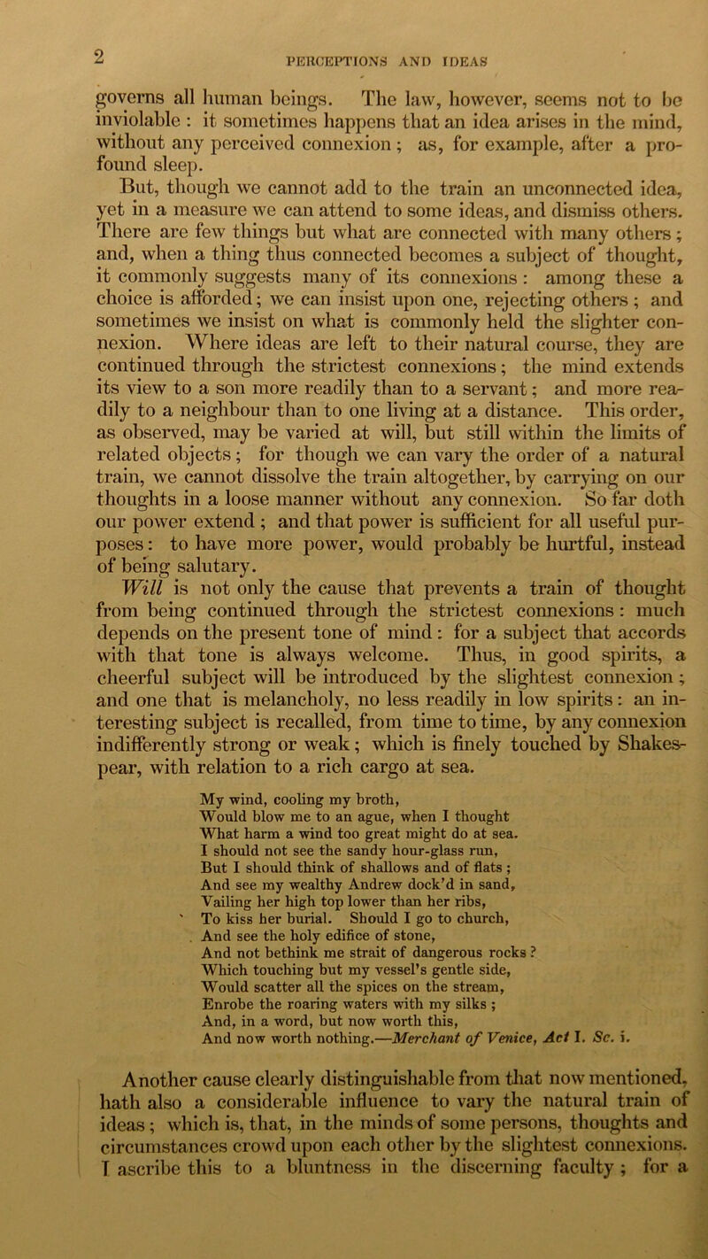 PERCEPTIONS AND IDEAS governs all human beings. The law, however, seems not to be inviolable : it sometimes happens that an idea arises in the mind, without any perceived connexion ; as, for example, after a pro- found sleep. But, though we cannot add to the train an unconnected idea, yet in a measure we can attend to some ideas, and dismiss others. There are few things but what are connected with many others; and, when a thing thus connected becomes a subject of thought, it commonly suggests many of its connexions : among these a choice is afforded; we can insist upon one, rejecting others; and sometimes we insist on what is commonly held the slighter con- nexion. Where ideas are left to their natural course, they are continued through the strictest connexions; the mind extends its view to a son more readily than to a servant; and more rea- dily to a neighbour than to one living at a distance. This order, as observed, may be varied at will, but still within the limits of related objects; for though we can vary the order of a natural train, we cannot dissolve the train altogether, by carrying on our thoughts in a loose manner without any connexion. So far doth our power extend ; and that power is sufficient for all useful pur- poses : to have more power, would probably be hurtful, instead of being salutary. Will is not only the cause that prevents a train of thought from being continued through the strictest connexions : much depends on the present tone of mind : for a subject that accords with that tone is always welcome. Thus, in good spirits, a cheerful subject will be introduced by the slightest connexion; and one that is melancholy, no less readily in low spirits: an in- teresting subject is recalled, from time to time, by any connexion indifferently strong or weak; which is finely touched by Shakes- pear, with relation to a rich cargo at sea. My wind, cooling my broth, Would blow me to an ague, when I thought What harm a wind too great might do at sea. I should not see the sandy hour-glass run, But I should think of shallows and of flats ; And see my wealthy Andrew dock’d in sand. Vailing her high top lower than her ribs, ' To kiss her burial. Should I go to church, . And see the holy edifice of stone, And not bethink me strait of dangerous rocks ? Which touching but my vessel’s gentle side, Would scatter all the spices on the stream, Enrobe the roaring waters with my silks ; And, in a word, but now worth this, And now worth nothing.—Merchant of Venice, Act I. Sc. i. Another cause clearly distinguishable from that now mentioned, hath also a considerable influence to vary the natural train of ideas; which is, that, in the minds of some persons, thoughts and circumstances crowd upon each other by the slightest connexions. T ascribe this to a bluntness in the discerning faculty ; for a
