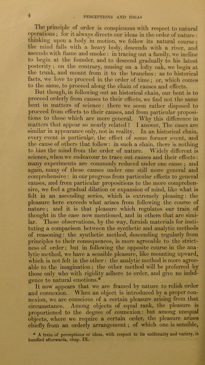 4 PERCEPTIONS AND IDEAS The principle of order is conspicuous with respect to natural operations; for it always directs our ideas in the order of nature : thinking upon a body in motion, we follow its natural course; the mind falls with a heavy body, descends with a river, and ascends with flame and smoke: in tracing out a family, we incline to begin at the founder, and to descend gradually to his latest posterity ; on the contrary, musing on a lofty oak, we begin at the trunk, and mount from it to the branches: as to historical facts, we love to proceed in the order of time; or, which comes to the same, to proceed along the chain of causes and effects. But though, in following out an historical chain, our bent is to proceed orderly from causes to their effects, we find not the same bent in matters of science: there we seem rather disposed to proceed from effects to their causes, and from particular proposi- tions to those which are more general. Why this difference in matters that appear so nearly related ? I answer, The cases are similar in appearance only, not in reality. In an historical chain, every event is particular, the effect of some former event, and the cause of others that follow: in such a chain, there is nothing to bias the mind from the order of nature. Widely different is science, when we endeavour to trace out causes and their effects : many experiments are commonly reduced under one cause ; and again, many of these causes under one still more general and comprehensive : in our progress from particular effects to general causes, and from particular propositions to the more comprehen- sive, we feel a gradual dilation or expansion of mind, like what is felt in an ascending series, which is extremely pleasing: the pleasure here exceeds what arises from following the course of nature; and it is that pleasure which regulates our train of thought in the case now mentioned, and in others that are simi- lar. These observations, by the way, furnish materials for insti- tuting a comparison between the synthetic and analytic methods of reasoning: the synthetic method, descending regularly from principles to their consequences, is more agreeable to the strict- ness of order; but in following the opposite course in the ana- lytic method, we have a sensible pleasure, like mounting upward, which is not felt in the other: the analytic method is more agree- able to the imagination; the other method will be preferred by those only who with rigidity adhere to order, and give no indul- gence to natural emotions.* It now appears that we are framed by nature to relish order and connexion. When an object is introduced by a proper con- nexion, we are conscious of a certain pleasure arising from that circumstance. Among objects of equal rank, the pleasure is proportioned to the degree of connexion: but among unequal objects, where we require a certain order, the pleasure arises chiefly from an orderly arrangement; of which one is sensible, * A train of perceptions or ideas, with respect to its uniformity and variety, is