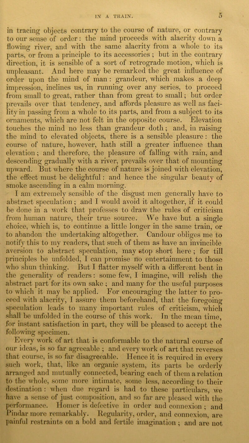 w in tracing objects contrary to the course of nature, or contrary to our sense of order: the mind proceeds with alacrity down a flowing river, and with the same alacrity from a whole to its parts, or from a principle to its accessories ; but in the contrary direction, it is sensible of a sort of retrograde motion, which is unpleasant. And here may be remarked the great influence of order upon the mind of man : grandeur, which makes a deep impression, inclines us, in running over any series, to proceed from small to great, rather than from great to small; but order prevails over that tendency, and affords pleasure as well as faci- lity in passing from a whole to its parts, and from a subject to its ornaments, which are not felt in the opposite course. Elevation touches the mind no less than grandeur doth; and, in raising the mind to elevated objects, there is a sensible pleasure: the course of nature, however, hath still a greater influence than elevation; and therefore, the pleasure of falling with rain, and descending gradually with a river, prevails over that of mounting upward. But where the course of nature is joined with elevation, the effect must be delightful: and hence the singular beauty of smoke ascending in a calm morning. I am extremely sensible of the disgust men generally have to abstract speculation; and I would avoid it altogether, if it could be done in a work that professes to draw the rules of criticism from human nature, their true source. We have but a single choice, which is, to continue a little longer in the same train, or to abandon the undertaking altogether. Candour obliges me to notify this to my readers, that such of them as have an invincible aversion to abstract speculation, may stop short here ; for till principles be unfolded, I can promise no entertainment to those who shun thinking. But I flatter myself with a different bent in the generality of readers: some few, I imagine, will relish the abstract part for its own sake ; and many for the useful purposes to which it may be applied. For encouraging the latter to pro- ceed with alacrity, I assure them beforehand, that the foregoing speculation leads to many important rules of criticism, which shall be unfolded in the course of this work. In the mean time, for instant satisfaction in part, they will be pleased to accept the following specimen. Every work of art that is conformable to the natural course of our ideas, is so far agreeable ; and every work of art that reverses that course, is so far disagreeable. Hence it is required in every such work, that, like an organic system, its parts be orderly arranged and mutually connected, bearing each of them a relation to the whole, some more intimate, some less, according to their destination : when due regard is had to these particulars, we have a sense of just composition, and so far are pleased with the performance. Homer is defective in order and connexion ; and Pindar more remarkably. Regularity, order, and connexion, are painful restraints on a bold and fertile imagination; and are not.