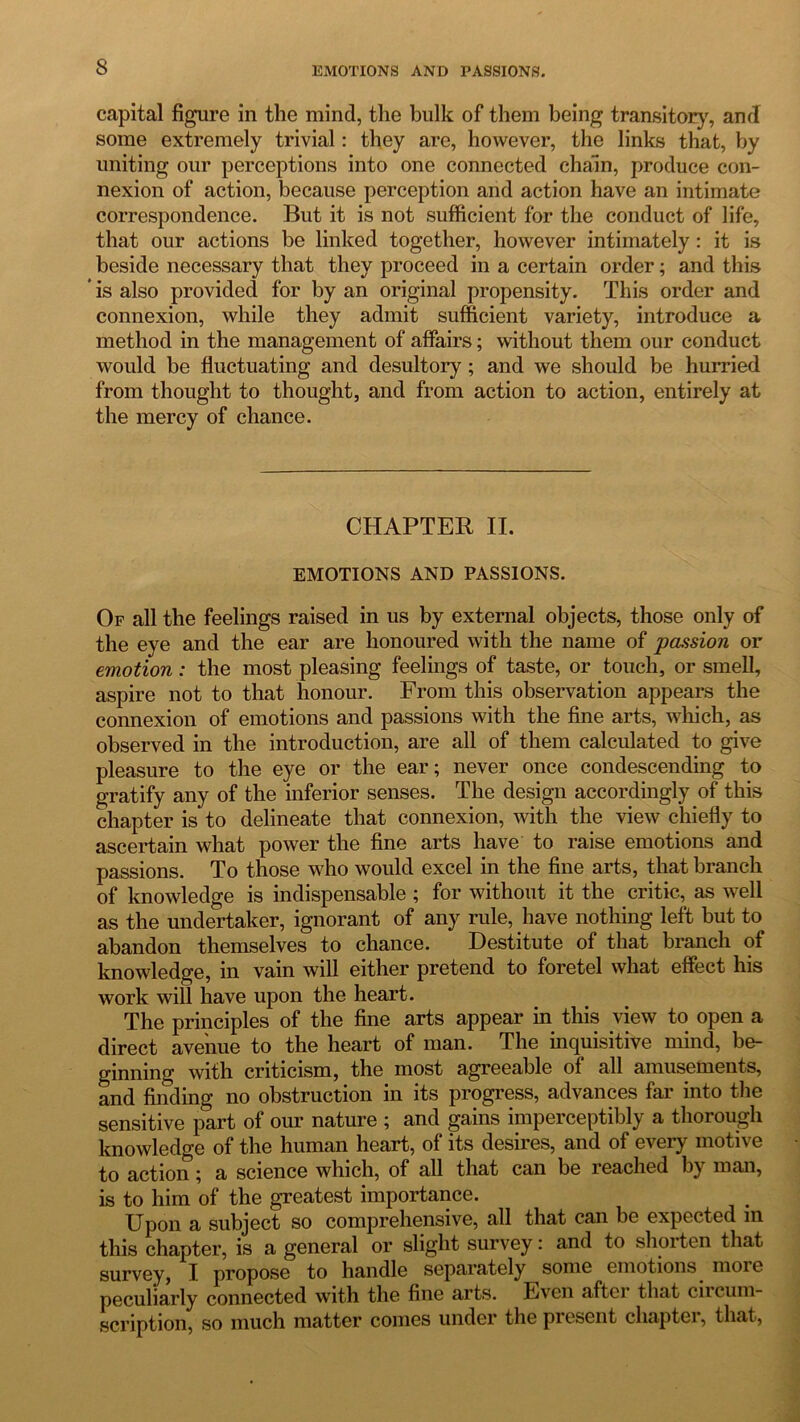 capital figure in the mind, the bulk of them being transitory, and some extremely trivial: they are, however, the links that, by uniting our perceptions into one connected chain, produce con- nexion of action, because perception and action have an intimate correspondence. But it is not sufficient for the conduct of life, that our actions be linked together, however intimately : it is beside necessary that they proceed in a certain order; and this * is also provided for by an original propensity. This order and connexion, while they admit sufficient variety, introduce a method in the management of affairs; without them our conduct would be fluctuating and desultory ; and we should be hurried from thought to thought, and from action to action, entirely at the mercy of chance. CHAPTER II. EMOTIONS AND PASSIONS. Op all the feelings raised in us by external objects, those only of the eye and the ear are honoured with the name of passion or emotion: the most pleasing feelings of taste, or touch, or smell, aspire not to that honour. From this observation appears the connexion of emotions and passions with the fine arts, which, as observed in the introduction, are all of them calculated to give pleasure to the eye or the ear; never once condescending to gratify any of the inferior senses. The design accordingly of this chapter is to delineate that connexion, with the view chiefly to ascertain what power the fine arts have to raise emotions and passions. To those who would excel in the fine arts, that branch of knowledge is indispensable ; for without it the critic, as well as the undertaker, ignorant of any rule, have nothing left but to abandon themselves to chance. Destitute of that branch of knowledge, in vain will either pretend to foretel what effect his work will have upon the heart. The principles of the fine arts appear in this view to open a direct avenue to the heart of man. The inquisitive mind, be- ginning with criticism, the most agreeable of all amusements, and finding no obstruction in its progress, advances far into the sensitive part of our nature ; and gains imperceptibly a thorough knowledge of the human heart, of its desires, and of every motive to action; a science which, of all that can be reached by man, is to him of the greatest importance. Upon a subject so comprehensive, all that can be expected in this chapter, is a general or slight survey: and to shorten that survey, I propose to handle separately some emotions moie peculiarly connected with the fine arts. Even aftei that circum- scription, so much matter comes under the present chapter, that,