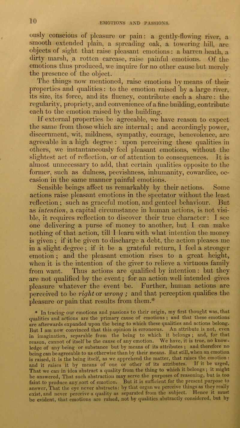 EMOTIONS AND PASSIONS. ously conscious of pleasure or pain: a gently-flowing river, a smooth extended plain, a spreading oak, a towering liill, are objects of sight that raise pleasant emotions: a barren heath, a dirty marsh, a rotten carcase, raise painful emotions. Of the emotions thus produced, we inquire for no other cause but merely the presence of the object. The things now mentioned, raise emotions by means of their properties and qualities: to the emotion raised by a large river, its size, its force, and its fluency, contribute each a share: the regularity, propriety, and convenience of a fine building, contribute each to the emotion raised by the building. If external properties be agreeable, we have reason to expect the same from those which are internal; and accordingly power, discernment, wit, mildness, sympathy, courage, benevolence, are agreeable in a high degree : upon perceiving these qualities in others, we instantaneously feel pleasant emotions, without the slightest act of reflection, or of attention to consequences. It is almost unnecessary to add, that certain qualities opposite to the former, such as dulness, peevishness, inhumanity, cowardice, oc- casion in the same manner painful emotions. Sensible beings affect us remarkably by their actions. Some actions raise pleasant emotions in the spectator without the least reflection; such as graceful motion, and genteel behaviour. But as intention, a capital circumstance in human actions, is not visi- ble, it requires reflection to discover their true character: I see one delivering a purse of money to another, but I can make nothing of that action, till I learn with what intention the money is given ; if it be given to discharge a debt, the action pleases me in a slight degree; if it be a grateful return, I feel a stronger emotion ; and the pleasant emotion rises to a great height, when it is the intention of the giver to relieve a virtuous family from want. Thus actions are qualified by intention: but they are not qualified by the event; for an action well intended gives pleasure whatever the event be. Further, human actions are perceived to be right or wrong ; and that perception qualifies the pleasure or pain that results from them.* * In tracing* our emotions and passions to their origin, my first thought was, that qualities and actions are the primary cause of emotions ; and that these emotions are afterwards expanded upon the being to which these qualities and actions belong. But I am now convinced that this opinion is erroneous. An attribute is not, even in imagination, separable from the being to which it belongs ; and, for that reason, cannot of itself be the cause of any emotion. We have, it is true, no know- ledge of any being or substance but by means of its attributes ; and therefore no being can be agreeable to us otherwise than by their means. But still, when an emotion is raised, it is the being itself, as we apprehend the matter, that raises the emotion : and it raises it by means of one or other of its attributes. If it be urged, That we can in idea abstract a quality from the thing to which it belongs ; it might be answered, That such abstraction may serve the purposes of reasoning, but is too faint to produce any sort of emotion. But it is sufficient for the present purpose to answer, That the eye never abstracts: by that organ we perceive things as they really exist, and never perceive a quality as separated from the subject. Hence it must be evident, that emotions are raised, not by qualities abstractly considered, but by