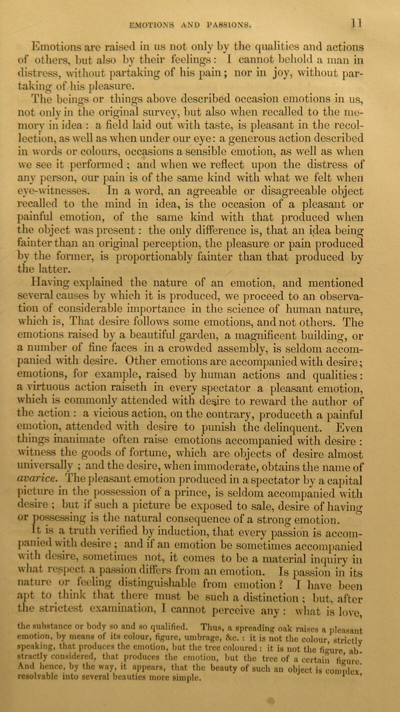 Emotions are raised in us not only by the qualities and actions of others, but also by their feelings: I cannot behold a man in distress, without partaking of his pain; nor in joy, without par- taking of his pleasure. The beings or things above described occasion emotions in us, not only in the original survey, but also when recalled to the me- mory in idea : a field laid out with taste, is pleasant in the recol- lection, as well as when under our eye: a generous action described in words or colours, occasions a sensible emotion, as well as when we see it performed; and when we reflect upon the distress of any person, our pain is of the same kind with what we felt when eye-witnesses. In a word, an agreeable or disagreeable object recalled to the mind in idea, is the occasion of a pleasant or painful emotion, of the same kind with that produced when the object was present: the only difference is, that an idea being fainter than an original perception, the pleasure or pain produced by the former, is proportionably fainter than that produced by the latter. Having explained the nature of an emotion, and mentioned several causes by which it is produced, we proceed to an observa- tion of considerable importance in the science of human nature, which is, That desire follows some emotions, and not others. The emotions raised by a beautiful garden, a magnificent building, or a number of fine faces in a crowded assembly, is seldom accom- panied with desire. Other emotions are accompanied with desire; emotions, for example, raised by human actions and qualities: a virtuous action raiseth in every spectator a pleasant emotion, which is commonly attended with desire to reward the author of the action : a vicious action, on the contrary, produceth a painful emotion, attended with desire to punish the delinquent. Even things inanimate often raise emotions accompanied with desire : witness the goods of fortune, which are objects of desire almost universally ; and the desire, when immoderate, obtains the name of avarice. The pleasant emotion produced in a spectator by a capital picture in the possession of a prince, is seldom accompanied with desire ; but if such a picture be exposed to sale, desire of having or possessing is the natural consequence of a strong emotion. It is a truth verified by induction, that every passion is accom- panied with desire ; and if an emotion be sometimes accompanied with desire, sometimes not, it comes to be a material inquiry in what respect a passion differs from an emotion. Is passion in its nature or feeling distinguishable from emotion ? I have been apt to think that there must be such a distinction; but, after the strictest examination, I cannot perceive any: what is love, the substance or body so and so qualified. Thus, a spreading oak raises a pleasant emotion, by means of its colour, figure, umbrage, &c. : it is not the colour, strictly speaking, that produces the emotion, but the tree coloured : it is not the figure ab- stractly considered, that produces the emotion, but the tree of a certain figure* And hence, by the way, it appears, that the beauty of such an object is complex resolvable into several beauties more simple. 1 ’