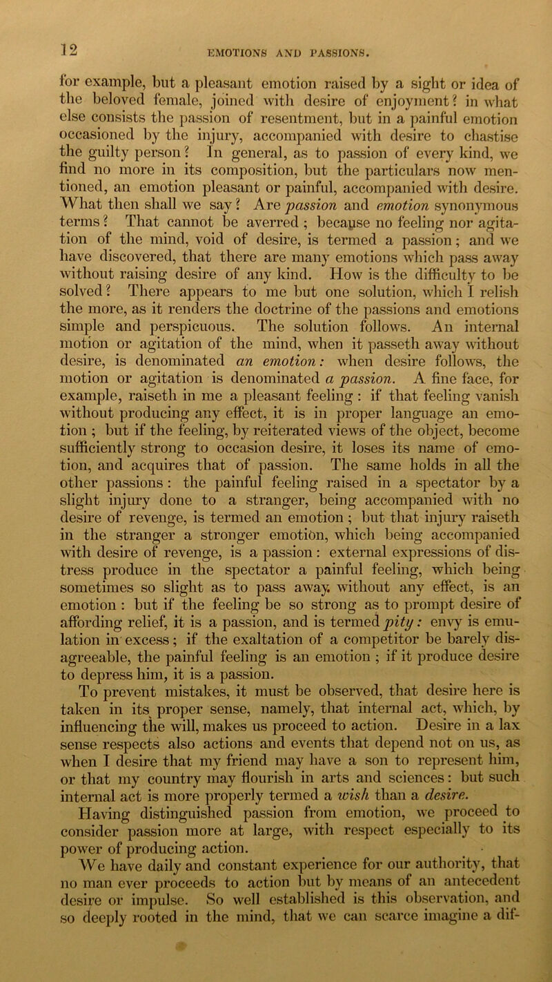 ior example, but a pleasant emotion raised by a sight or idea of the beloved female, joined with desire of enjoyment? in what else consists the passion of resentment, but in a painful emotion occasioned by the injury, accompanied with desire to chastise the guilty person? In general, as to passion of every kind, we find no more in its composition, but the particulars now men- tioned, an emotion pleasant or painful, accompanied with desire. What then shall we say ? Are passion and emotion synonymous terms ? That cannot be averred ; because no feeling nor agita- tion of the mind, void of desire, is termed a passion; and we have discovered, that there are many emotions which pass away without raising desire of any kind. How is the difficulty to be solved ? There appears to me but one solution, which I relish the more, as it renders the doctrine of the passions and emotions simple and perspicuous. The solution follows. An internal motion or agitation of the mind, when it passeth away without desire, is denominated an emotion: when desire follows, the motion or agitation is denominated a passion. A fine face, for example, raiseth in me a pleasant feeling : if that feeling vanish without producing any effect, it is in proper language an emo- tion ; but if the feeling, by reiterated views of the object, become sufficiently strong to occasion desire, it loses its name of emo- tion, and acquires that of passion. The same holds in all the other passions : the painful feeling raised in a spectator by a slight injury done to a stranger, being accompanied with no desire of revenge, is termed an emotion; but that injury raiseth in the stranger a stronger emotion, which being accompanied with desire of revenge, is a passion : external expressions of dis- tress produce in the spectator a painful feeling, which being sometimes so slight as to pass away, without any effect, is an emotion : but if the feeling be so strong as to prompt desire of affording relief, it is a passion, and is termed pity: envy is emu- lation in excess; if the exaltation of a competitor be barely dis- agreeable, the painful feeling is an emotion ; if it produce desire to depress him, it is a passion. To prevent mistakes, it must be observed, that desire here is taken in its proper sense, namely, that internal act, which, by influencing the will, makes us proceed to action. Desire in a lax sense respects also actions and events that depend not on us, as when I desire that my friend may have a son to represent him, or that my country may flourish in arts and sciences: but such internal act is more properly termed a wish than a desire. Having distinguished passion from emotion, we proceed to consider passion more at large, with respect especially to its power of producing action. _ • We have daily and constant experience for our authority, that no man ever proceeds to action but by means of an antecedent desire or impulse. So well established is this observation, and so deeply rooted in the mind, that we can scarce imagine a dif-