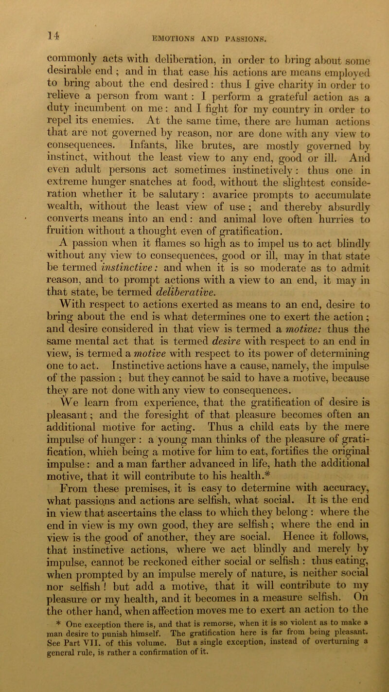 commonly acts with deliberation, in order to bring about some desirable end ; and in that case his actions are means employed to bring about the end desired: thus I give charity in order to relieve a person from want: I perform a grateful action as a duty incumbent on me: and I fight for my country in order to repel its enemies. At the same time, there are human actions that are not governed by reason, nor are done with any view to consequences. Infants, like brutes, are mostly governed by instinct, without the least view to any end, good or ill. And even adult persons act sometimes instinctively: thus one in extreme hunger snatches at food, without the slightest conside- ration whether it be salutary: avarice prompts to accumulate wealth, without the least view of use ; and thereby absurdly converts means into an end: and animal love often hurries to fruition without a thought even of gratification. A passion when it flames so high as to impel us to act blindly without any view to consequences, good or ill, may in that state be termed instinctive: and when it is so moderate as to admit reason, and to prompt actions with a view to an end, it may in that state, be termed deliberative. With respect to actions exerted as means to an end, desire to bring about the end is what determines one to exert the action; and desire considered in that view is termed a motive: thus the same mental act that is termed desire with respect to an end in view, is termed a motive with respect to its power of determining one to act. Instinctive actions have a cause, namely, the impulse of the passion ; but they cannot be said to have a motive, because they are not done with any view to consequences. We learn from experience, that the gratification of desire is pleasant; and the foresight of that pleasure becomes often an additional motive for acting. Thus a child eats by the mere impulse of hunger : a young man thinks of the pleasure of grati- fication, which being a motive for him to eat, fortifies the original impulse : and a man farther advanced in life, hath the additional motive, that it will contribute to his health.* From these premises, it is easy to determine with accuracy, what passions and actions are selfish, what social. It is the end in view that ascertains the class to which they belong : where the end in view is my own good, they are selfish; where the end in view is the good of another, they are social. Hence it follows, that instinctive actions, where we act blindly and merely by impulse, cannot be reckoned either social or selfish : thus eating, when prompted by an impulse merely of nature, is neither social nor selfish ! but add a motive, that it will contribute to my pleasure or my health, and it becomes in a measure selfish. On the other hand, when affection moves me to exert an action to the * One exception there is, and that is remorse, when it is so violent as to make a man desire to punish himself. The gratification here is far from being pleasant. See Part VII. of this volume. But a single exception, instead of overturning a general rule, is rather a confirmation of it.