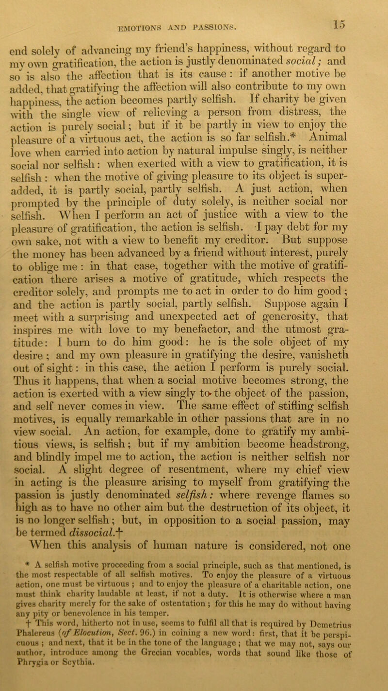 end solely of advancing my friend’s happiness, without regard to mv own gratification, the action is justly denominated social; and so is also the affection that is its cause : if another motive be added, that gratifying the affection will also contribute to my own happiness, the action becomes partly selfish. If charity be given with the single view of relieving a person from distress, the action is purely social; but if it be partly in view to enjoy the pleasure of a virtuous act, the action is so far selfish* Animal love when carried into action by natural impulse singly, is neither social nor selfish: when exerted with a view to gratification, it is selfish : when the motive of giving pleasure to its object is super- added, it is partly social, partly selfish. A just action, when prompted by the principle of duty solely, is neither social nor selfish. When I perform an act of justice with a view to the pleasure of gratification, the action is selfish. -I pay debt for my own sake, not with a view to benefit my creditor. But suppose the money has been advanced by a friend without interest, purely to oblige me : in that case, together with the motive of gratifi- cation there arises a motive of gratitude, which respects the creditor solely, and prompts me to act in order to do him good ; and the action is partly social, partly selfish. Suppose again I meet with a surprising and unexpected act of generosity, that inspires me with love to my benefactor, and the utmost gra- titude: I burn to do him good: he is the sole object of my desire ; and my own pleasure in gratifying the desire, vanisheth out of sight: in this case, the action I perform is purely social. Thus it happens, that when a social motive becomes strong, the action is exerted with a view singly to- the object of the passion, and self never comes in view. The same effect of stifling selfish motives, is equally remarkable in other passions that are in no view social. An action, for example, done to gratify my ambi- tious views, is selfish; but if my ambition become headstrong, and blindly impel me to action, the action is neither selfish nor social. A slight degree of resentment, where my chief view in acting is the pleasure arising to myself from gratifying the passion is justly denominated selfish: where revenge flames so high as to have no other aim but the destruction of its object, it is no longer selfish; but, in opposition to a social passion, may be termed dissocial.'f* When this analysis of human nature is considered, not one * A selfish motive proceeding from a social principle, such as that mentioned, is the most respectable of all selfish motives. To enjoy the pleasure of a virtuous action, one must be virtuous ; and to enjoy the pleasure of a charitable action, one must think charity laudable at least, if not a duty. It is otherwise where a man gives charity merely for the sake of ostentation ; for this he may do without having any pity or benevolence in his temper. f This word, hitherto not in use, seems to fulfil all that is required by Demetrius Phalereus {of Elocution, Sect. 96.) in coining a new word: first, that it be perspi- cuous ; and next, that it be in the tone of the language ; that we may not,, says our author, introduce among the Grecian vocables, words that sound like those of Phrygia or Scythia.