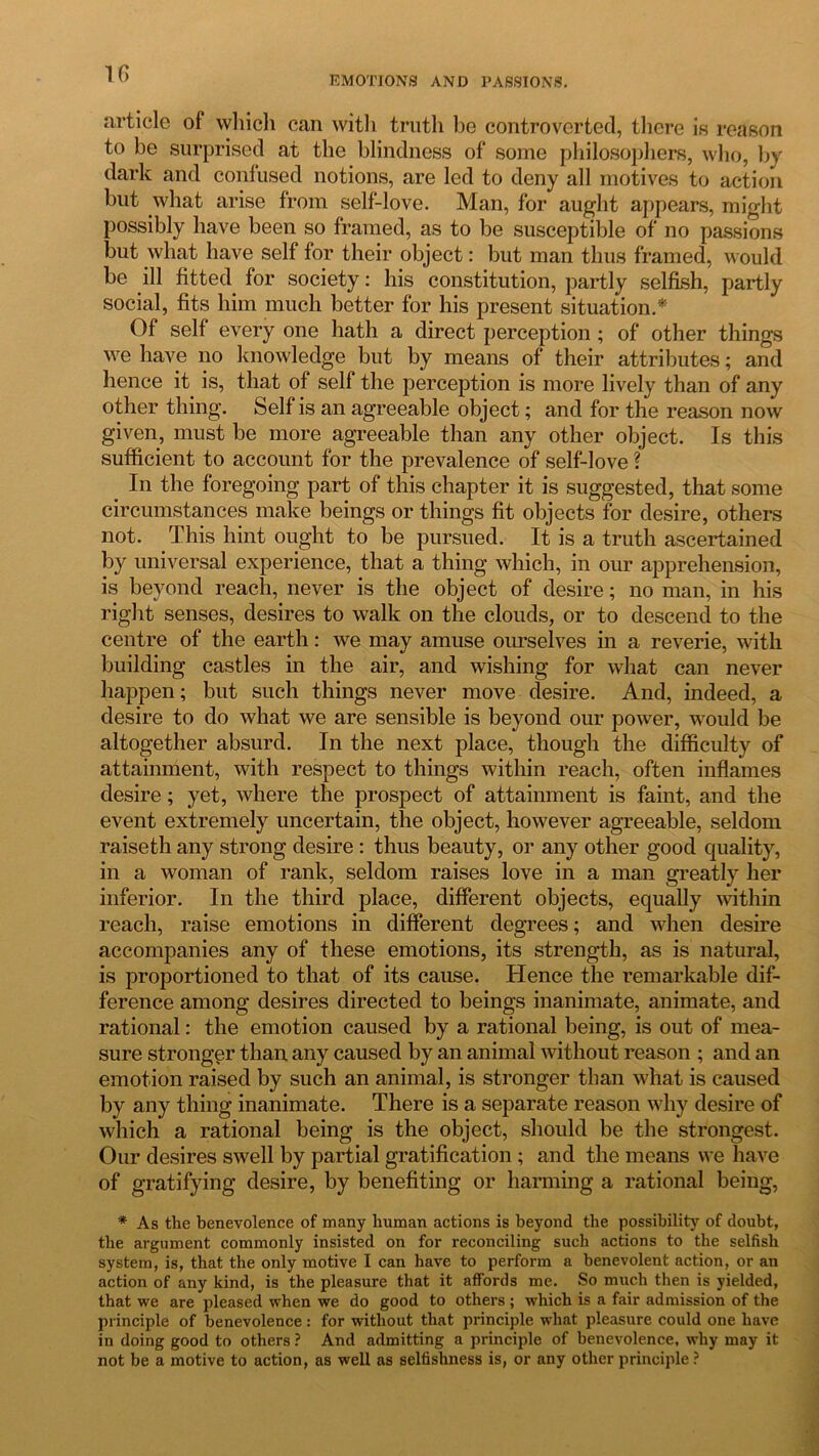 1G EMOTIONS AND PASSIONS. article of which can with truth he controverted, there is reason to be surprised at the blindness of some philosophers, who, by dark and confused notions, are led to deny all motives to action but what arise from self-love. Man, for aught appears, might possibly have been so framed, as to be susceptible of no passions but what have self for their object: but man thus framed, would be ill fitted for society: his constitution, partly selfish, partly social, fits him much better for his present situation.* Of self every one hath a direct perception ; of other things we have no knowledge but by means of their attributes; and hence it is, that of self the perception is more lively than of any other thing. Self is an agreeable object; and for the reason now given, must be more agreeable than any other object. Is this sufficient to account for the prevalence of self-love ? In the foregoing part of this chapter it is suggested, that some circumstances make beings or things fit objects for desire, others not. This hint ought to be pursued. It is a truth ascertained by universal experience, that a thing which, in our apprehension, is beyond reach, never is the object of desire; no man, in his right senses, desires to walk on the clouds, or to descend to the centre of the earth: we may amuse ourselves in a reverie, with building castles in the air, and wishing for what can never happen; but such things never move desire. And, indeed, a desire to do what we are sensible is beyond our power, would be altogether absurd. In the next place, though the difficulty of attainment, with respect to things within reach, often inflames desire; yet, where the prospect of attainment is faint, and the event extremely uncertain, the object, however agreeable, seldom raiseth any strong desire : thus beauty, or any other good quality, in a woman of rank, seldom raises love in a man greatly her inferior. In the third place, different objects, equally within reach, raise emotions in different degrees; and when desire accompanies any of these emotions, its strength, as is natural, is proportioned to that of its cause. Hence the remarkable dif- ference among desires directed to beings inanimate, animate, and rational: the emotion caused by a rational being, is out of mea- sure stronger than any caused by an animal without reason ; and an emotion raised by such an animal, is stronger than what is caused by any thing inanimate. There is a separate reason why desire of which a rational being is the object, should be the strongest. Our desires swell by partial gratification; and the means we have of gratifying desire, by benefiting or harming a rational being, * As the benevolence of many human actions is beyond the possibility of doubt, the argument commonly insisted on for reconciling such actions to the selfish system, is, that the only motive I can have to perform a benevolent action, or an action of any kind, is the pleasure that it affords me. So much then is yielded, that we are pleased when we do good to others ; which is a fair admission of the principle of benevolence: for without that principle what pleasure could one have in doing good to others ? And admitting a principle of benevolence, why may it not be a motive to action, as well as selfishness is, or any other principle ?