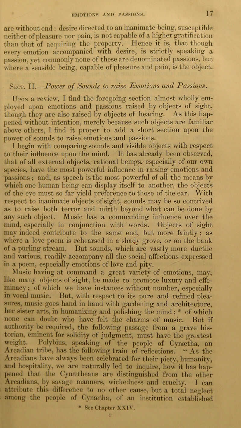 are without end : desire directed to an inanimate being, susceptible neither of pleasure nor pa in, is not capable of a higher gratification than that of acquiring the property. Hence it is, that though every emotion accompanied with desire, is strictly speaking a passion, yet commonly none of these are denominated passions, but where a sensible being, capable of pleasure and pain, is the object. Sect. II.—Power of Sounds to raise Emotions and Passions. Upon a review, I find the foregoing section almost wholly em- ployed upon emotions and passions raised by objects of sight, though they are also raised by objects of hearing. As this hap- pened without intention, merely because such objects are familiar above others, I find it proper to add a short section upon the power of sounds to raise emotions and passions. I begin with comparing sounds and visible objects with respect to their influence upon the mind. It has already been observed, that of all external objects, rational beings, especially of our own species, have the most powerful influence in raising emotions and passions ; and, as speech is the most powerful of all the means bv which one human being can display itself to another, the objects of the eye must so far yield preference to those of the ear. With respect to inanimate objects of sight, sounds may be so contrived as to raise both terror and mirth beyond what can be done by any such object. Music has a commanding influence over the mind, especially in conjunction with words. Objects of sight may indeed contribute to the same end, but more faintly ; as where a love poem is rehearsed in a shady grove, or on the bank of a purling stream. But sounds, which are vastly more ductile and various, readily accompany all the social affections expressed in a poem, especially emotions of love and pity. Music having at command a great variety of emotions, may, like many objects of sight, be made to promote luxury and effe- minacy ; of which we have instances without number, especially in vocal music. But, with respect to its pure and refined plea- sures, music goes hand in hand with gardening and architecture, her sister arts, in humanizing and polishing the mind ; * of which none can doubt who have felt the charms of music. But if authority be required, the following passage from a grave his- torian, eminent for solidity of judgment, must have the greatest weight. Polybius, speaking of the people of Cynsetha, an Arcadian tribe, has the following train of reflections. “ As the Arcadians have always been celebrated for their piety, humanity, and hospitality, we are naturally led to inquire, how it has hap- pened that the Cymetheans are distinguished from the other Arcadians, by savage manners, wickedness and cruelty. I can attribute this difference to no other cause, but a total neglect among the people of Cynsetha, of an institution established * See Chapter XXIV.