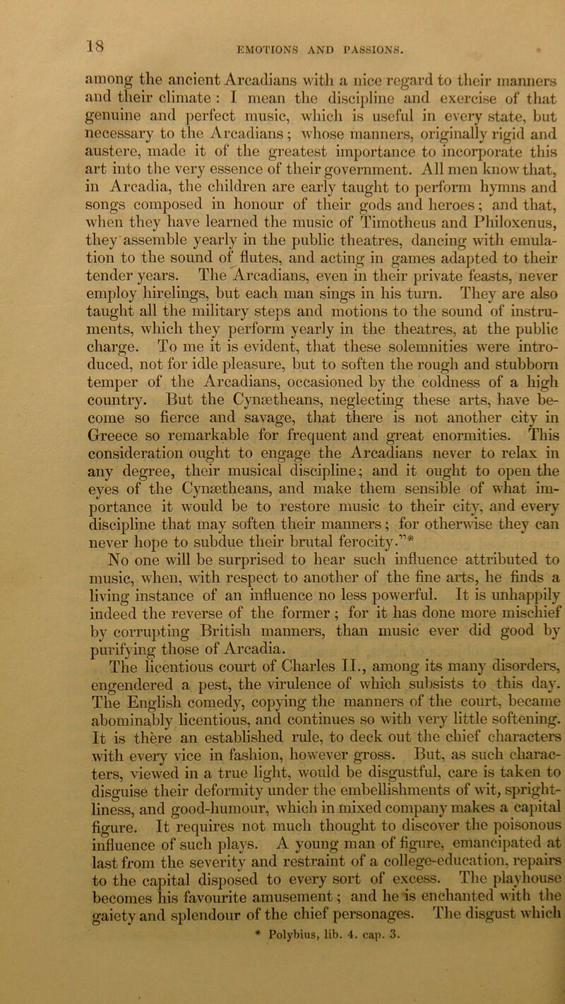 among the ancient Arcadians with a nice regard to their manners and their climate : I mean the discipline and exercise of that genuine and perfect music, which is useful in every state, but necessary to the Arcadians; whose manners, originally rigid and austere, made it of the greatest importance to incorporate this art into the very essence of their government. All men know that, in Arcadia, the children are early taught to perform hymns and songs composed in honour of their gods and heroes; and that, when they have learned the music of Timotheus and Philoxenus, they assemble yearly in the public theatres, dancing with emula- tion to the sound of flutes, and acting in games adapted to their tender years. The Arcadians, even in their private feasts, never employ hirelings, but each man sings in his turn. They are also taught all the military steps and motions to the sound of instru- ments, which they perform yearly in the theatres, at the public charge. To me it is evident, that these solemnities were intro- duced, not for idle pleasure, but to soften the rough and stubborn temper of the Arcadians, occasioned by the coldness of a high country. But the Cynsetheans, neglecting these arts, have be- come so fierce and savage, that there is not another city in Greece so remarkable for frequent and great enormities. This consideration ought to engage the Arcadians never to relax in any degree, their musical discipline; and it ought to open the eyes of the Cynsetheans, and make them sensible of what im- portance it would be to restore music to their city, and every discipline that may soften their manners; for otherwise they can never hope to subdue their brutal ferocity.11* No one will be surprised to hear such influence attributed to music, when, with respect to another of the fine arts, he finds a living instance of an influence no less powerful. It is unhappily indeed the reverse of the former ; for it has done more mischief by corrupting British manners, than music ever did good by purifying those of Arcadia. The licentious court of Charles II., among its many disorders, engendered a pest, the virulence of which subsists to this day. The English comedy, copying the manners of the court, became abominably licentious, and continues so with very little softening. It is there an established rule, to deck out the chief characters with every vice in fashion, however gross. But, as such charac- ters, viewed in a true light, would be disgustful, care is taken to disguise their deformity under the embellishments of wit, spright- liness, and good-humour, which in mixed company makes a capital figure. It requires not much thought to discover the poisonous influence of such plays. A young man of figure, emancipated at last from the severity and restraint of a college-education, repairs to the capital disposed to every sort of excess. The playhouse becomes his favourite amusement; and he is enchanted with the gaiety and splendour of the chief personages. The disgust which * Polybius, lib. 4. cap. 3.