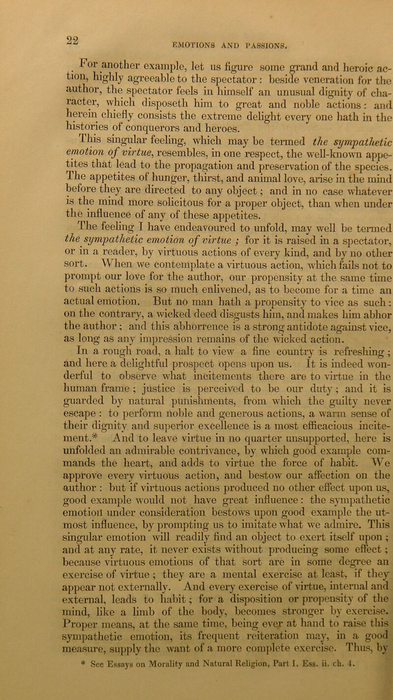 EMOTIONS AND PASSIONS. T or another example, let us figure some grand and heroic ac- tion, highly agreeable to the spectator : beside veneration for the author, the spectator feels in himself an unusual dignity of cha- racter, which disposeth him to great and noble actions : and herein chiefly consists the extreme delight every one hath in the histories of conquerors and heroes. This singular feeling, which maybe termed the sympathetic emotion of virtue, resembles, in one respect, the well-known appe- tites that lead to the propagation and preservation of the species. The appetites of hunger, thirst, and animal love, arise in the mind before they are directed to any object; and in no case whatever is the mind more solicitous for a proper object, than when under the influence of any of these appetites. The feeling I have endeavoured to unfold, may well be termed the sympathetic emotion of virtue ; for it is raised in a spectator, or in a reader, by virtuous actions of every kind, and by no other sort. When we contemplate a virtuous action, which fails not to prompt our love for the author, our propensity at the same time to such actions is so much enlivened, as to become for a time an actual emotion. But no man hath a propensity to vice as such : on the contrary, a wicked deed disgusts him, and makes him abhor the author ; and this abhorrence is a strong antidote against vice, as long as any impression remains of the wicked action. In a rough road, a halt to view a fine country is refreshing; and here a delightful prospect opens upon us. It is indeed won- derful to observe what incitements there are to virtue in the human frame ; justice is perceived to be our duty; and it is guarded by natural punishments, from which the guilty never escape : to perform noble and generous actions, a warm sense of their dignity and superior excellence is a most efficacious incite- ment.'* And to leave virtue in no quarter unsupported, here is unfolded an admirable contrivance, by which good example com- mands the heart, and adds to virtue the force of habit. We approve every virtuous action, and bestow our affection on the author : but if virtuous actions produced no other effect upon us, good example would not have great influence: the sympathetic emotioii under consideration bestows upon good example the ut- most influence, by prompting us to imitate what we admire. This singular emotion will readily find an object to exert itself upon ; and at any rate, it never exists without producing some effect; because virtuous emotions of that sort are in some degree an exercise of virtue; they are a mental exercise at least, if they appear not externally. And every exercise of virtue, internal and external, leads to habit; for a disposition or propensity of the mind, like a limb of the body, becomes stronger by exercise. Proper means, at the same time, being ever at hand to raise this sympathetic emotion, its frequent reiteration may, in a good measure, supply the want of a more complete exercise. Thus, by