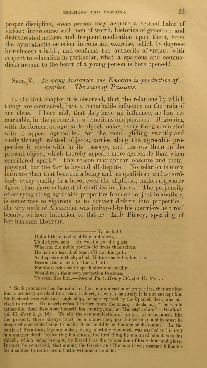 proper discipline, every person may acquire a settled habit of virtue: intercourse with men of worth, histories of generous and disinterested actions, and frequent meditation upon them, keep the sympathetic emotion in constant exercise, which by degrees introduceth a habit, and confirms the authority of virtue : with respect to education in particular, what a spacious and commo- dious avenue to the heart of a young person is here opened ! Sect. V.—In many Instances one Emotion is productive of another. The same of Passions. In the first chapter it is observed, that the relations by which things are connected, have a remarkable influence on the train of our ideas. I here add, that they have an influence, no less re- markable, in the production of emotions and passions. Beginning with the former, an agreeable object makes every thing connected with it appear agreeable; for the mind gliding sweetly and easily through related objects, carries along the agreeable pro- perties it meets with in its passage, and bestows them on the present object, which thereby appears more agreeable than when considered apart.* This reason may appear obscure and meta- physical, but the fact is beyond all dispute. No relation is more intimate than that between a being and its qualities : and accord- ingly every quality in a hero, even the slightest, makes a greater figure than more substantial qualities in others. The propensity of carrying along agreeable properties from one object to another, is sometimes so vigorous as to convert defects into properties : the wry neck of Alexander was imitated*by his courtiers as a real beauty, without intention to flatter: Lady Piercy, speaking of her husband Hotspur, By his light Did all the chivalry of England move, To do brave acts. He was indeed the glass, Wherein the noble youths did dress themselves. He had no legs that practis’d not his gait: And speaking thick, which Nature made his blemish, Became the accents of the valiant: For those who could speak slow and tardily, Would turn their own perfection to abuse, To seem like him.—Second Part, Henry IV. Act II. Sc. vi. * Such proneness has the mind to this communication of properties, that we often find a property ascribed to a related object, of which naturally it is not susceptible. Sir Richard Grenville in a single ship, being surprised by the Spanish beet, was ad- vised to retire. He utterly refused to turn from the enemy ; declaring, “ he would rather die, than dishonour himself, his country, and her Majesty’s ship.”—Hakluyt, vol. II. Part 2. p. Ifi9. To aid the communication of properties in instances like the present, there always must be a momentary personification ; a ship must be imagined a sensible being to make it susceptible of honour or dishonour. In the battle of Mantinea, Epaminondas, being mortally wounded, was carried to his tent in a manner dead : recovering his senses, the first thing he enquired about was his shield ; which being brought, he kissed it as the companion of his valour and glory. It must be remarked, that among the Greeks and Romans it was deemed infamous for a soldier to return from battle without his shield.