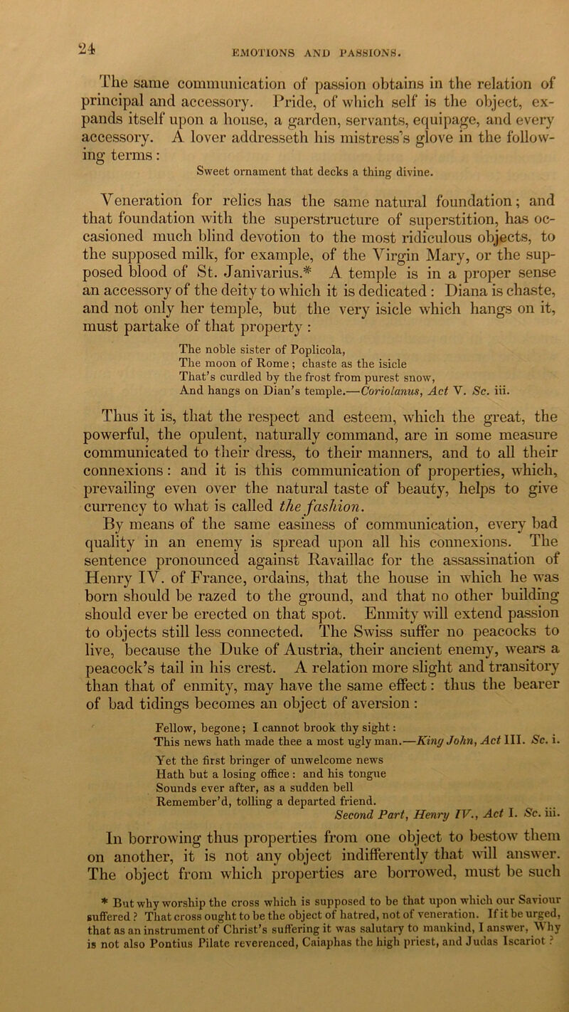 EMOTIONS AND TA8SIONS. The same communication of passion obtains in the relation of principal and accessory. Pride, of which self is the object, ex- pands itself upon a house, a garden, servants, equipage, and every accessory. A lover addresseth his mistress’s glove in the follow- ing terms: Sweet ornament that decks a thing divine. Veneration for relics has the same natural foundation; and that foundation with the superstructure of superstition, has oc- casioned much blind devotion to the most ridiculous objects, to the supposed milk, for example, of the Virgin Mary, or the sup- posed blood of St. JanivariusA A temple is in a proper sense an accessory of the deity to which it is dedicated : Diana is chaste, and not only her temple, but the very isicle which hangs on it, must partake of that property : The noble sister of Poplicola, The moon of Rome; chaste as the isicle That’s curdled by the frost from purest snow, And hangs on Dian’s temple.— Coriolanus, Act V. Sc. iii. Thus it is, that the respect and esteem, which the great, the powerful, the opulent, naturally command, are in some measure communicated to their dress, to their manners, and to all their connexions: and it is this communication of properties, which, prevailing even over the natural taste of beauty, helps to give currency to what is called the fashion. By means of the same easiness of communication, every bad quality in an enemy is spread upon all his connexions. The sentence pronounced against Bavaillac for the assassination of Henry IV. of France, ordains, that the house in which he was born should be razed to the ground, and that no other building should ever be erected on that spot. Enmity will extend passion to objects still less connected. The Swiss suffer no peacocks to live, because the Duke of Austria, their ancient enemy, wears a peacock’s tail in his crest. A relation more slight and transitory than that of enmity, may have the same effect: thus the bearer of bad tidings becomes an object of aversion : Fellow, begone; I cannot brook thy sight: This news hath made thee a most ugly man.—King John, Act III. Sc. i. Yet the first bringer of unwelcome news Hath but a losing office : and his tongue Sounds ever after, as a sudden bell Remember’d, tolling a departed friend. Second Part, Henry IV., Act I. Sc. iii. In borrowing thus properties from one object to bestow them on another, it is not any object indifferently that will answer. The object from which properties are borrowed, must be such * But why worship the cross which is supposed to be that upon which our Saviour suffered? That cross ought to be the object of hatred, not of veneration. If it be urged, that as an instrument of Christ’s suffering it was salutary to mankind, I answer, Why is not also Pontius Pilate reverenced, Caiaphas the high priest, and Judas Iscariot ?