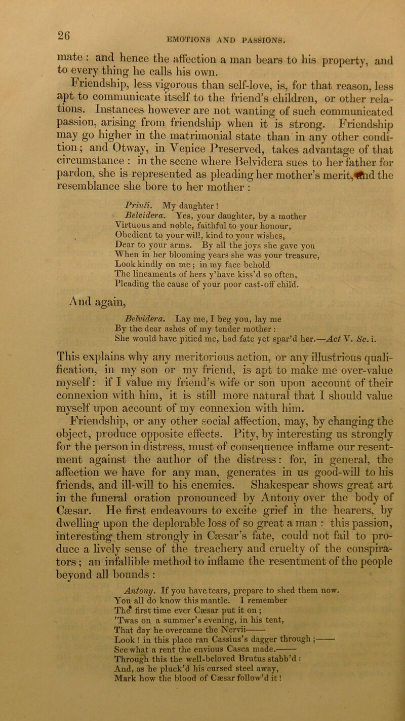 EMOTIONS AND PASSIONS. mate : and hence the affection a man bears to his property, and to every thing he calls his own. b riendship, less vigorous than self-love, is, for that reason, less apt to communicate itself to the friend’s children, or other rela- tions. Instances however are not wanting of such communicated passion, arising from friendship when it is strong. Friendship may go higher in the matrimonial state than in any other condi- tion ; and Otway, in Vepice Preserved, takes advantage of that circumstance : in the scene where Belvidera sues to her father for pardon, she is represented as pleading her mother’s merit,fftid the resemblance she bore to her mother : Priuli. My daughter! Belvidera. Yes, your daughter, by a mother Virtuous and noble, faithful to your honour, Obedient to your will, kind to your wishes, Dear to your arms. By all the joys she gave you When in her blooming years she was your treasure, Look kindly on me ; in my face behold The lineaments of hers y’have kiss’d so often. Pleading the cause of your poor cast-off child. And again, Belvidera. Lay me, I beg you, lay me By the dear ashes of my tender mother : She would have pitied me, had fate yet spar’d her.—Act V. Sc. i. This explains why any meritorious action, or any illustrious quali- fication, in my son or my friend, is apt to make me over-value myself: if I value my friend’s wife or son upon account of their connexion with him, it is still more natural that I should value myself upon account of my connexion with him. Friendship, or any other social affection, may, by changing the object, produce opposite effects. Pity, by interesting us strongly for the person in distress, must of consequence inflame our resent- ment against the author of the distress: for, in general, the affection we have for any man, generates in us good-will to his friends, and ill-will to his enemies. Shakespear shows great art in the funeral oration pronounced by Antony over the body of Caesar. He first endeavours to excite grief in the hearers, by dwelling upon the deplorable loss of so great a man : this passion, interesting them strongly in Caesar’s fate, could not fail to pro- duce a lively sense of the treachery and cruelty of the conspira- tors ; an infallible method to inflame the resentment of the people beyond all bounds : Antony. If you have tears, prepare to shed them now. You all do know this mantle. I remember The* first time ever Caesar put it on ; ’Twas on a summer’s evening, in his tent, That day he overcame the Nervii Look ! in this place ran Cassius’s dagger through ; See what a rent the envious Casca made. Through this the well-beloved Brutus stabb’d : And, as he pluck’d his cursed steel away, Mark how the blood of Caesar follow'd it!