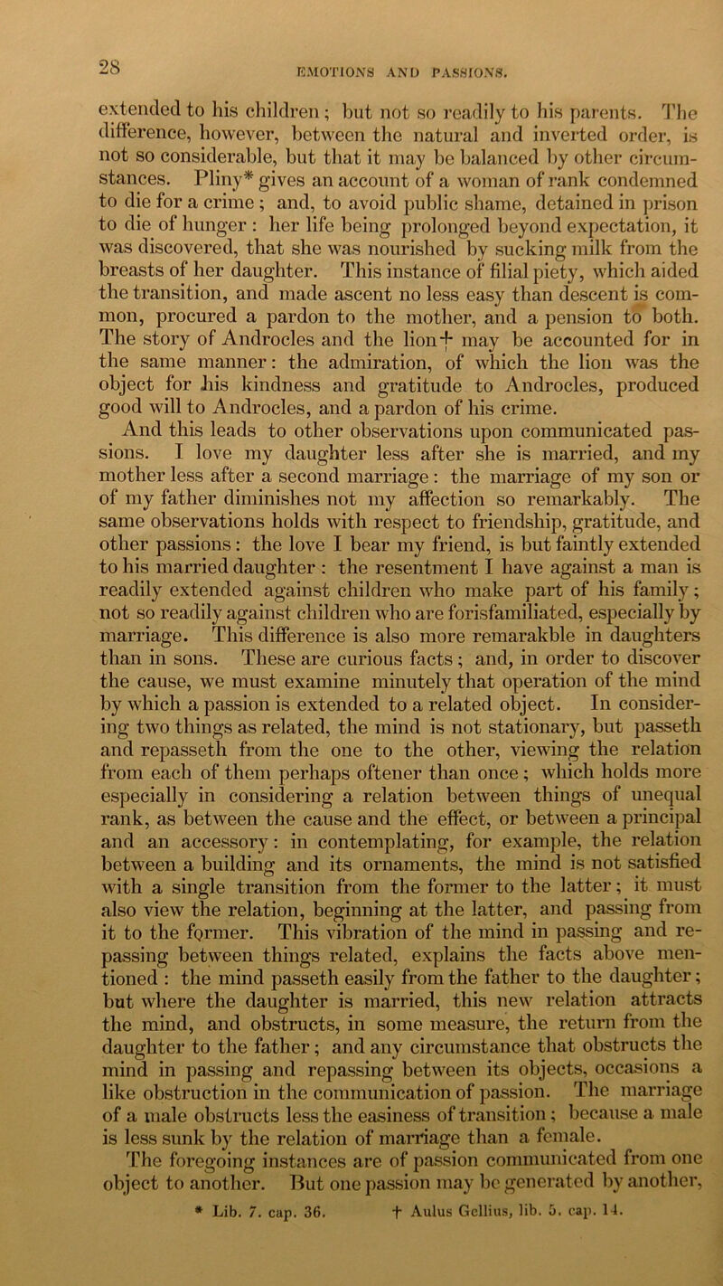 EMOTIONS AND PASSIONS. extended to his children; but not so readily to his parents. The difference, however, between the natural and inverted order, is not so considerable, but that it may be balanced by other circum- stances. Pliny* gives an account of a woman of rank condemned to die for a crime ; and, to avoid public shame, detained in prison to die of hunger : her life being prolonged beyond expectation, it was discovered, that she was nourished by sucking milk from the breasts of her daughter. This instance of filial piety, which aided the transition, and made ascent no less easy than descent is com- mon, procured a pardon to the mother, and a pension to both. The story of Androcles and the lion*j* may be accounted for in the same manner: the admiration, of which the lion was the object for his kindness and gratitude to Androcles, produced good will to Androcles, and a pardon of his crime. And this leads to other observations upon communicated pas- sions. I love my daughter less after she is married, and my mother less after a second marriage: the marriage of my son or of my father diminishes not my affection so remarkably. The same observations holds with respect to friendship, gratitude, and other passions: the love I bear my friend, is but faintly extended to his married daughter : the resentment I have against a man is readily extended against children who make part of his family; not so readily against children who are forisfamiliated, especially by marriage. This difference is also more remarakble in daughters than in sons. These are curious facts ; and, in order to discover the cause, we must examine minutely that operation of the mind by which a passion is extended to a related object. In consider- ing two things as related, the mind is not stationary, but passeth and repasseth from the one to the other, viewing the relation from each of them perhaps oftener than once; which holds more especially in considering a relation between things of unequal rank, as between the cause and the effect, or between a principal and an accessory: in contemplating, for example, the relation between a building and its ornaments, the mind is not satisfied with a single transition from the former to the latter; it must also view the relation, beginning at the latter, and passing from it to the former. This vibration of the mind in passing and re- passing between things related, explains the facts above men- tioned : the mind passeth easily from the father to the daughter; but where the daughter is married, this new relation attracts the mind, and obstructs, in some measure, the return from the daughter to the father; and any circumstance that obstructs the mind in passing and repassing between its objects, occasions a like obstruction in the communication of passion. The marriage of a male obstructs less the easiness of transition; because a male is less sunk by the relation of marriage than a female. The foregoing instances are of passion communicated from one object to another. But one passion may be generated by another, * Lib. 7. cap. 36. + Aulus Gellius, lib. 5. cap. 14.