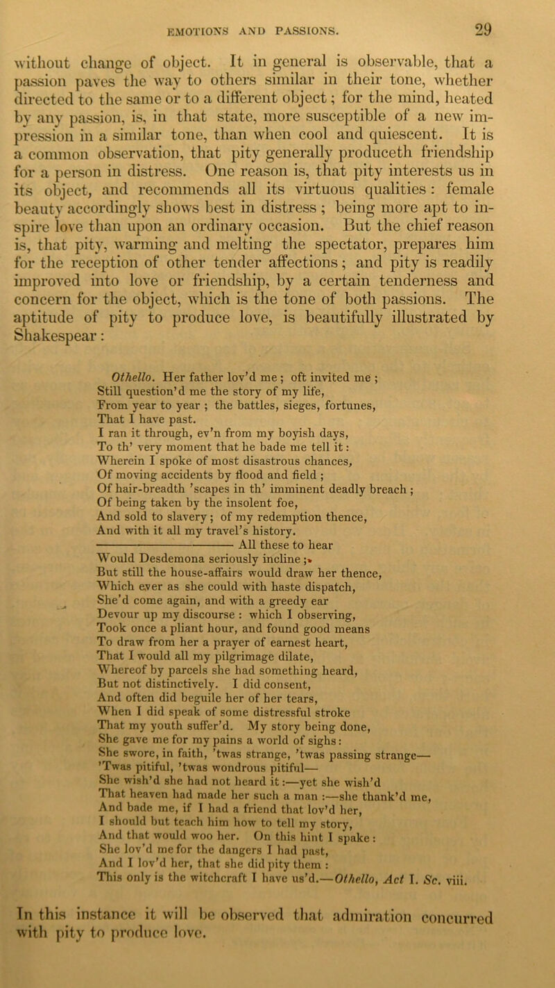 without change of object. It in general is observable, that a passion paves the way to others similar in their tone, whether directed to the same or to a different object; for the mind, heated by any passion, is, in that state, more susceptible of a new im- pression in a similar tone, than when cool and quiescent. It is a common observation, that pity generally produceth friendship for a person in distress. One reason is, that pity interests us in its object, and recommends all its virtuous qualities : female beauty accordingly shows best in distress ; being more apt to in- spire love than upon an ordinary occasion. But the chief reason is, that pity, warming and melting the spectator, prepares him for the reception of other tender affections; and pity is readily improved into love or friendship, by a certain tenderness and concern for the object, which is the tone of both passions. The aptitude of pity to produce love, is beautifully illustrated by Shakespear: Othello. Her father lov’d me ; oft invited me ; Still question’d me the story of my life, From year to year ; the battles, sieges, fortunes, That I have past. I ran it through, ev’n from my boyish days, To th’ very moment that he bade me tell it: Wherein I spoke of most disastrous chances. Of moving accidents by flood and field ; Of hair-breadth ’scapes in th’ imminent deadly breach ; Of being taken by the insolent foe, And sold to slavery; of my redemption thence, And with it all my travel’s history. • All these to hear Would Desdemona seriously incline ;» But still the house-affairs would draw her thence, Which ever as she could with haste dispatch, She’d come again, and with a greedy ear Devour up my discourse : which 1 observing, Took once a pliant hour, and found good means To draw from her a prayer of earnest heart, That I would all my pilgrimage dilate, Whereof by parcels she had something heard, But not distinctively. I did consent, And often did beguile her of her tears, When I did speak of some distressful stroke That my youth suffer’d. My story being done, She gave me for my pains a world of sighs: She swore, in faith, ’twas strange, 'twas passing strange— ’Twas pitiful, ’twas wondrous pitiful— She wish’d she had not heard it:—yet she wish’d That heaven had made her such a man :—she thank’d me, And bade me, if I had a friend that lov’d her, I should but teach him how to tell my story, And that would woo her. On this hint I spake : She lov’d me for the dangers I had past, And I lov'd her, that she did pity them : This only is the witchcraft I have us’d.—Othello, Act I. Sc. viii. Tn this instance it will be observed that admiration concurred with pity to produce love.