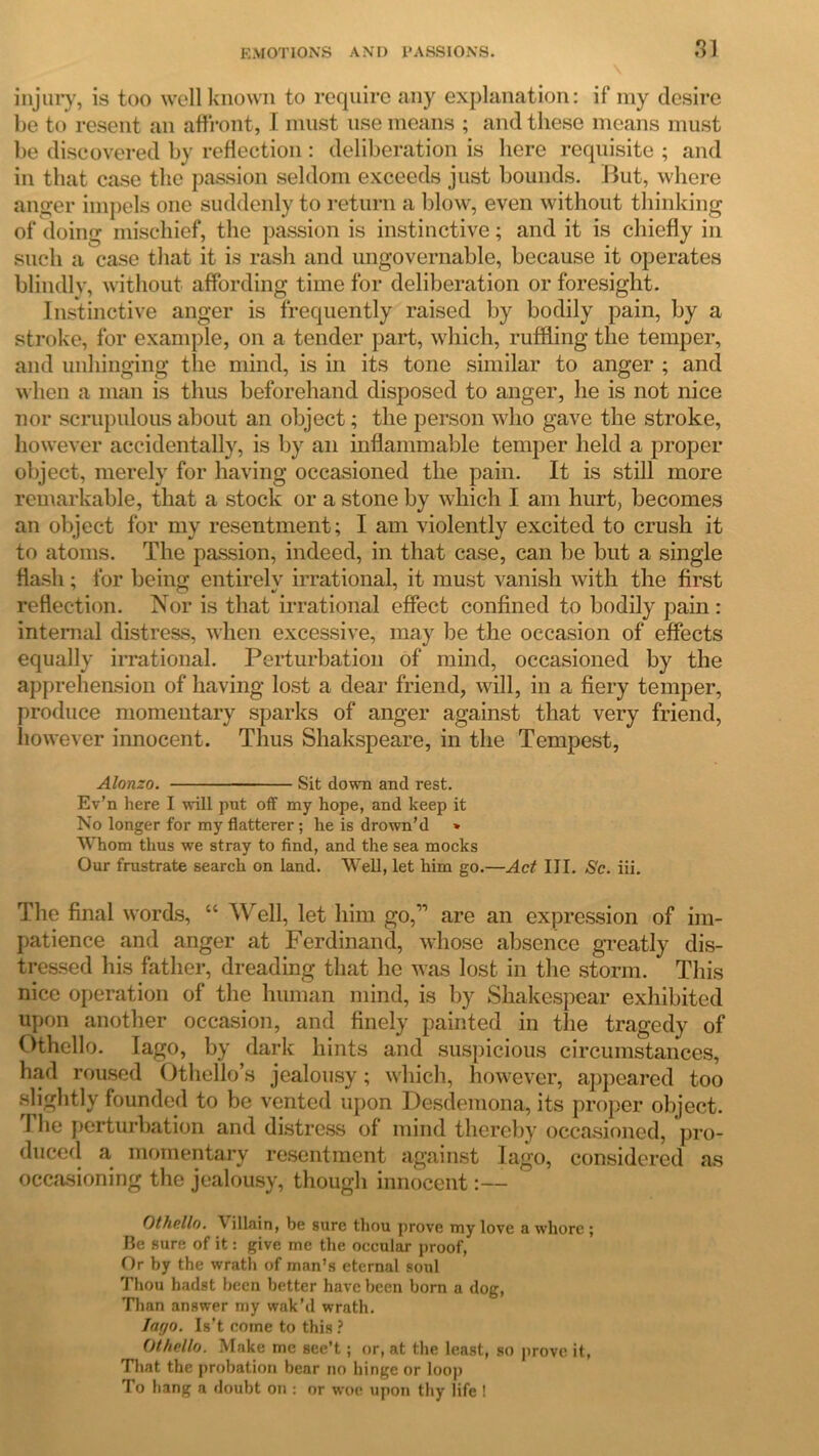 injury, is too well known to require any explanation: if my desire be to resent an affront, I must use means ; and these means must be discovered by reflection : deliberation is here requisite ; and in that case the passion seldom exceeds just bounds. But, where anger impels one suddenly to return a blow, even without thinking of doing mischief, the passion is instinctive; and it is chiefly in such a case that it is rash and ungovernable, because it operates blindly, without affording time for deliberation or foresight. Instinctive anger is frequently raised by bodily pain, by a stroke, for example, on a tender part, which, ruffling the temper, and unhinging the mind, is in its tone similar to anger ; and when a man is thus beforehand disposed to anger, he is not nice nor scrupulous about an object; the person who gave the stroke, however accidentally, is by an inflammable temper held a proper object, merely for having occasioned the pain. It is still more remarkable, that a stock or a stone by which I am hurt, becomes an object for my resentment; I am violently excited to crush it to atoms. The passion, indeed, in that case, can be but a single flash; for being entirely irrational, it must vanish with the first reflection. Nor is that irrational effect confined to bodily pain : internal distress, when excessive, may be the occasion of effects equally irrational. Perturbation of mind, occasioned by the apprehension of having lost a dear friend, will, in a fiery temper, produce momentary sparks of anger against that very friend, however innocent. Thus Shakspeare, in the Tempest, Alonzo. Sit down and rest. Ev’n here I will put off my hope, and keep it No longer for my flatterer; he is drown’d » Whom thus we stray to find, and the sea mocks Our frustrate search on land. Well, let him go.—Act III. Sc. iii. The final words, “ Well, let him go,” are an expression of im- patience and anger at Ferdinand, whose absence greatly dis- tressed his father, dreading that he was lost in the storm. This nice operation of the human mind, is by Shakespear exhibited upon another occasion, and finely painted in the tragedy of Othello. Iago, by dark hints and suspicious circumstances, had roused Othello’s jealousy; which, however, appeared too slightly founded to be vented upon Desdemona, its proper object. The perturbation and distress of mind thereby occasioned, pro- duced a momentary resentment against Iago, considered as occasioning the jealousy, though innocent:— Othello. \ illain, be sure thou prove my love a whore ; Be sure of it: give me the occular proof, Or by the wrath of man’s eternal soul Thou hadst been better have been born a dog, Than answer my wak’d wrath. Inyo. Is’t come to this ? Othello. Make me see’t; or, at the least, so prove it, That the probation bear no hinge or loop To hang a doubt on : or woe upon thy life !