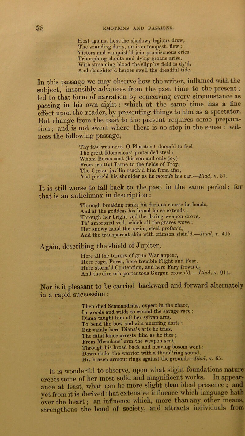 Host against host the shadowy legions drew, The sounding darts, an iron tempest, flew ; Victors and vanquish’d join promiscuous cries, Triumphing shouts and dying groans arise, With streaming blood the slipp’ry field is dy’d, And slaughter’d heroes swell the dreadful tide. In this passage we may observe how the writer, inflamed with the subject, insensibly advances from the past time to the present; led to that form of narration by conceiving every circumstance as passing in his own sight: which at the same time has a fine effect upon the reader, by presenting things to him as a spectator. But change from the past to the present requires some prepara- tion ; and is not sweet where there is no stop in the sense : wit- ness the following passage, Thy fate was next, O Phsestus ! doom’d to feel The great Idomeneus’ protended steel; Whom Borus sent (his son and only joy) From fruitful Tarne to the fields of Troy. The Cretan jav’lin reach’d him from afar, And pierc’d his shoulder as he mounts his car.—Iliad, v. 57. It is still worse to fall back to the past in the same period; for that is an anticlimax in description : Through breaking ranks his furious course he bends, And at the goddess his broad lance extends ; Through her bright veil the daring weapon drove, Th’ ambrosial veil, which all the graces wove : Her snowy hand the razing steel profan’d, And the transparent skin with crimson stain’d.—Iliad, v. 415. Again, describing the shield of Jupiter, Here all the terrors of grim War appear, Here rages Force, here tremble Flight and Fear, Here storm’d Contention, and here Fury frown’d, And the dire orb portentous Gorgon crown’d.—Iliad, v. 914. Nor is it pleasant to be carried backward and forward alternately in a rapid succession : Then died Scamandrius, expert in the chace, In woods and wilds to wound the savage race ; ' Diana taught him all her sylvan arts, To bend the bow and aim unerring darts : But vainly here Diana’s arts he tries, The fatal lance arrests him as he flies ; From Menelaus’ arm the weapon sent, Through his broad back and heaving bosom went: Down sinks the -warrior with a thund’ring sound, His brazen armour rings against the ground.—Iliad, v. 65. It is wonderful to observe, upon what slight foundations nature erects some of her most solid and magnificent works. In appear- ance at least, what can be more slight than ideal presence ; and yet from it is derived that extensive influence which language hath over the heart; an influence which, more than any other means, strengthens the bond of society, and attracts individuals from