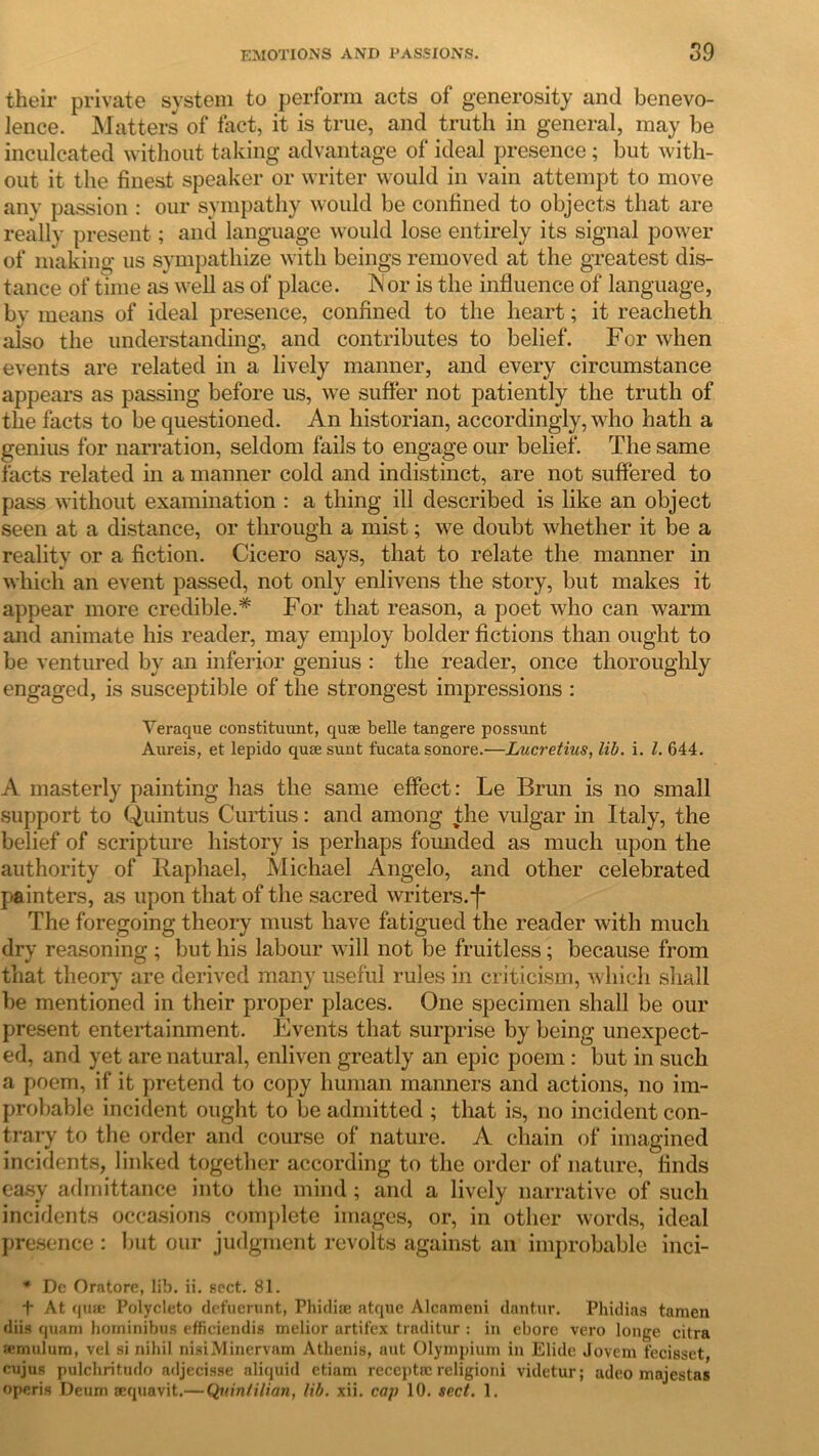 their private system to perform acts of generosity and benevo- lence. Matters of fact, it is true, and truth in general, may be inculcated without taking advantage of ideal presence; but with- out it the finest speaker or writer would in vain attempt to move anv passion : our sympathy would be confined to objects that are really present; and language would lose entirely its signal power of making us sympathize with beings removed at the greatest dis- tance of time as well as of place. IN' or is the influence of language, bv means of ideal presence, confined to the heart; it reacheth also the understanding, and contributes to belief. For when events are related in a lively manner, and every circumstance appears as passing before us, we suffer not patiently the truth of the facts to be questioned. An historian, accordingly, who hath a genius for narration, seldom fails to engage our belief. The same facts related in a manner cold and indistinct, are not suffered to pass without examination : a thing ill described is like an object seen at a distance, or through a mist; we doubt whether it be a reality or a fiction. Cicero says, that to relate the manner in which an event passed, not only enlivens the story, but makes it appear more credible.* For that reason, a poet who can warm and animate his reader, may employ bolder fictions than ought to be ventured by an inferior genius : the reader, once thoroughly engaged, is susceptible of the strongest impressions : Veraque constituunt, quse belle tangere possunt Aureis, et lepido quse sunt fucata sonore.—Lucretius, lib. i. 1. 644. A masterly painting has the same effect: Le Brun is no small support to Quintus Curtius: and among the vulgar in Italy, the belief of scripture history is perhaps founded as much upon the authority of Raphael, Michael Angelo, and other celebrated painters, as upon that of the sacred writers, j* The foregoing theory must have fatigued the reader with much dry reasoning ; but his labour will not be fruitless ; because from that theory are derived many useful rules in criticism, which shall be mentioned in their proper places. One specimen shall be our present entertainment. Events that surprise by being unexpect- ed, and yet are natural, enliven greatly an epic poem : but in such a poem, if it pretend to copy human manners and actions, no im- probable incident ought to be admitted ; that is, no incident con- trary to the order and course of nature. A chain of imagined incidents, linked together according to the order of nature, finds easy admittance into the mind; and a lively narrative of such incidents occasions complete images, or, in other words, ideal presence : but our judgment revolts against an improbable inci- * Dc Oratore, lib. ii. sect. 81. f At quse Polycleto dcfuerunt, Phidise atque Alcameni dantur. Phidias tamen diis quani hominibus efficiendis inelior artit'ex traditur : in ebore vero longe citra snmulum, vel si nihil nisiMinervam Athenis, aut Olympiuni in Elide Jovem fecisset, cujus pulchritudo adjecisse aliquid etiam reccptic religioni videtur; adeo majestas operis Deum sequavit.— Quintilian, lib. xii. cap 10. sect. 1.