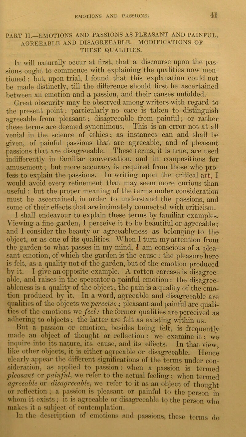 PART II.—EMOTIONS AND PASSIONS AS PLEASANT AND PAINFUL, AGREEABLE AND DISAGREEABLE. MODIFICATIONS OF THESE QUALITIES. It will naturally occur at first, that a discourse upon the pas- sions ought to commence with explaining the qualities now men- tioned : but, upon trial, I found that this explanation could not be made distinctly, till the difference should first be ascertained between an emotion and a passion, and their causes unfolded. Great obscurity may be observed among writers with regard to the present point: particularly no care is taken to distinguish agreeable from pleasant; disagreeable from painful; or rather these terms are deemed synonimous. This is an error not at all venial in the science of ethics; as instances can and shall be given, of painful passions that are agreeable, and of pleasant passions that are disagreeable. These terms, it is true, are used indifferently in familiar conversation, and in compositions for amusement; but more accuracy is required from those who pro- fess to explain the passions. In writing upon the critical art, I would avoid every refinement that may seem more curious than useful: but the proper meaning of the terms under consideration must be ascertained, in order to understand the passions, and some of their effects that are intimately connected with criticism. 1 shall endeavour to explain these terms by familiar examples. Viewing a fine garden, I perceive it to be beautiful or agreeable; and I consider the beauty or agreeableness as belonging to the object, or as one of its qualities. When I turn my attention from the garden to what passes in my mind, I am conscious of a plea- sant emotion, of which the garden is the cause : the pleasure here is felt, as a quality not of the garden, but of the emotion produced by it. I give an opposite example. A rotten carcase is disagree- able, and raises in the spectator a painful emotion : the disagree- ableness is a quality of the object; the pain is a quality of the emo- tion produced by it. In a word, agreeable and disagreeable are qualities of the objects we perceive ; pleasant and painful are quali- ties of the emotions we feel: the former qualities are perceived as adhering to objects; the latter are felt as existing within us. But a passion or emotion, besides being felt, is frequently made an object of thought or reflection : we examine it; we inquire into its nature, its cause, and its effects. In that view, like other objects, it is either agreeable or disagreeable. Hence clearly appear the different significations of the terms under con- sideration, as applied to passion: when a passion is termed pleasant or painful, we refer to the actual feeling; when termed agreeable or disagreeable, we refer to it as an object of thought or reflection ; a passion is pleasant or painful to the person in whom it exists; it is agreeable or disagreeable to the person who makes it a subject of contemplation. In the description of emotions and passions, these terms do