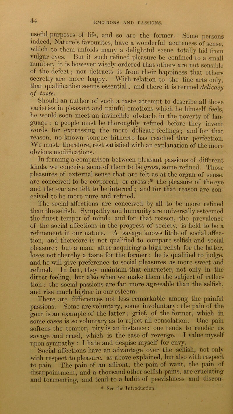 EMOTIONS AND PASSIONS. useful purposes of life, ancl so are the former. Some persons indeed, Nature’s favourites, have a wonderful acuteness of sense, which to them unfolds many a delightful scene totally hid from vulgar eyes. But if such refined pleasure be confined to a small number, it is however wisely ordered that others are not sensible of the defect; nor detracts it from their happiness that others secretly are more happy. With relation to the fine arts only, that qualification seems essential; and there it is termed delicacy of taste. Should an author of such a taste attempt to describe all those varieties in pleasant and painful emotions which he himself feels, he would soon meet an invincible obstacle in the poverty of lan- guage : a people must be thoroughly refined before they invent words for expressing the more delicate feelings; and for that reason, no known tongue hitherto has reached that perfection. We must, therefore, rest satisfied with an explanation of the more obvious modifications. In forming a comparison between pleasant passions of different kinds, we conceive some of them to be gross, some refined. Those pleasures of external sense that are felt as at the organ of sense, are conceived to be corporeal, or gross : * the pleasure of the eye and the ear are felt to be internal; and for that reason are con- ceived to be more pure and refined. The social affections are conceived by all to be more refined than the selfish. Sympathy and humanity are universally esteemed the finest temper of mind; and for that reason, the prevalence of the social affections in the progress of society, is held to be a refinement in our nature. A savage knows little of social affec- tion, and therefore is not qualified to compare selfish and social pleasure ; but a man, after acquiring a high relish for the latter, loses not thereby a taste for the former : he is qualified to judge, and he will give preference to social pleasures as more sweet and refined. In fact, they maintain that character, not only in the direct feeling, but also when we make them the subject of reflec- tion : the social passions are far more agreeable than the selfish, and rise much higher in our esteem. There are differences not less remarkable among the painful passions. Some are voluntary, some involuntary: the pain of the gout is an example of the latter; grief, of the former, which in some cases is so voluntary as to reject all consolation. One pain softens the temper, pity is an instance: one tends to render us savage and cruel, which is the case of revenge. I value myself upon sympathy : I hate and despise myself for envy. Social affections have an advantage over the selfish, not only with respect to pleasure, as above explained, but also with respect to pain. The pain of an affront, the pain of want, the pain of disappointment, and a thousand other selfish pains, are cruciating and tormenting, and tend to a habit of peevishness and discon- * See tlie Introduction.
