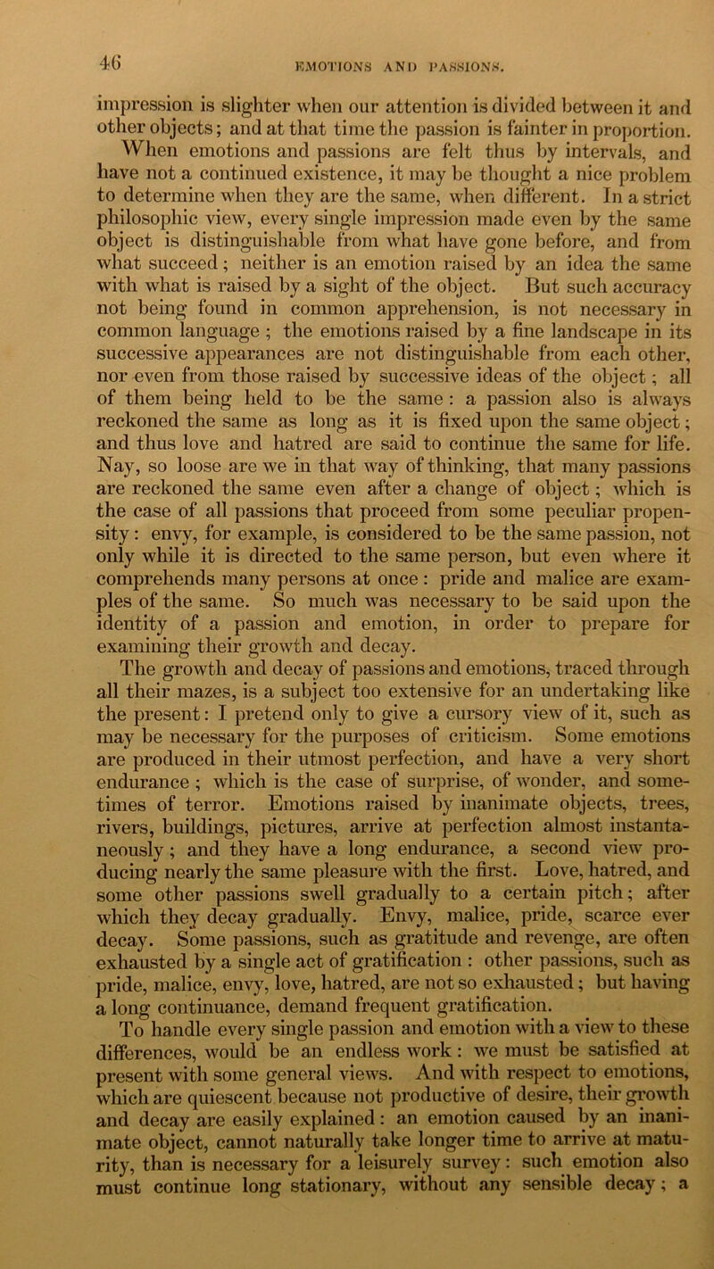 impression is slighter when our attention is divided between it and other objects; and at that time the passion is fainter in proportion. When emotions and passions are felt thus by intervals, and have not a continued existence, it may be thought a nice problem to determine when they are the same, when different. In a strict philosophic view, every single impression made even by the same object is distinguishable from what have gone before, and from what succeed; neither is an emotion raised by an idea the same with what is raised by a sight of the object. But such accuracy not being found in common apprehension, is not necessary in common language ; the emotions raised by a fine landscape in its successive appearances are not distinguishable from each other, nor even from those raised by successive ideas of the object; all of them being held to be the same : a passion also is always reckoned the same as long as it is fixed upon the same object; and thus love and hatred are said to continue the same for life. Nay, so loose are we in that way of thinking, that many passions are reckoned the same even after a change of object; which is the case of all passions that proceed from some peculiar propen- sity : envy, for example, is considered to be the same passion, not only while it is directed to the same person, but even where it comprehends many persons at once: pride and malice are exam- ples of the same. So much was necessary to be said upon the identity of a passion and emotion, in order to prepare for examining their growth and decay. The growth and decay of passions and emotions, traced through all their mazes, is a subject too extensive for an undertaking like the present: I pretend only to give a cursory view of it, such as may be necessary for the purposes of criticism. Some emotions are produced in their utmost perfection, and have a very short endurance ; which is the case of surprise, of wonder, and some- times of terror. Emotions raised by inanimate objects, trees, rivers, buildings, pictures, arrive at perfection almost instanta- neously ; and they have a long endurance, a second view pro- ducing nearly the same pleasure with the first. Love, hatred, and some other passions swell gradually to a certain pitch; after which they decay gradually. Envy, malice, pride, scarce ever decay. Some passions, such as gratitude and revenge, are often exhausted by a single act of gratification : other passions, such as pride, malice, envy, love, hatred, are not so exhausted; but having a long continuance, demand frequent gratification. To handle every single passion and emotion with a view to these differences, would be an endless work: we must be satisfied at present with some general views. And with respect to emotions, which are quiescent because not productive of desire, their growth and decay are easily explained: an emotion caused by an inani- mate object, cannot naturally take longer time to arrive at matu- rity, than is necessary for a leisurely survey: such emotion also must continue long stationary, without any sensible decay; a