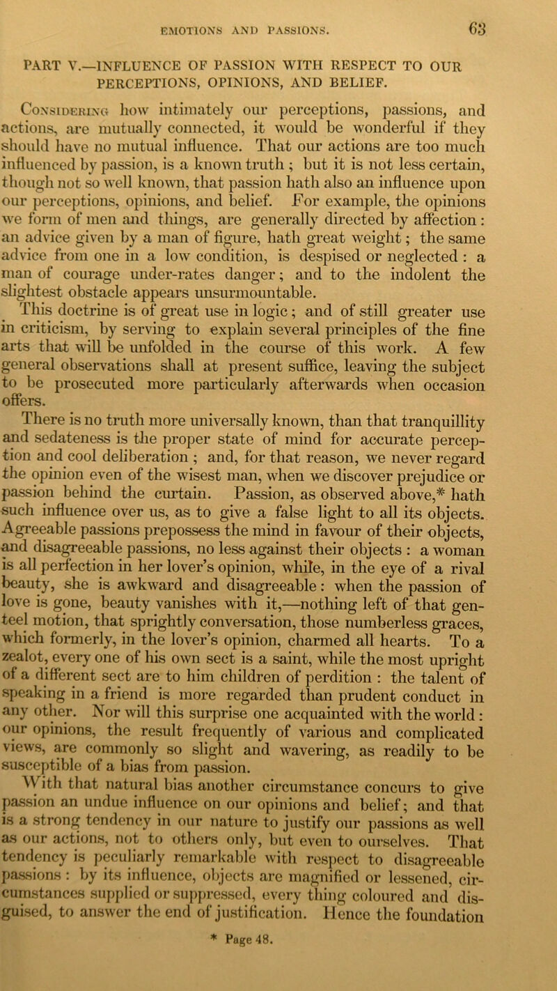 PART V.—INFLUENCE OF PASSION WITH RESPECT TO OUR PERCEPTIONS, OPINIONS, AND BELIEF. Considering how intimately our perceptions, passions, and actions, are mutually connected, it would be wonderful if they should have no mutual influence. That our actions are too much influenced by passion, is a known truth ; but it is not less certain, though not so well known, that passion hath also an influence upon our perceptions, opinions, and belief. For example, the opinions we form of men and things, are generally directed by affection : an advice given by a man of figure, hath great weight; the same advice from one in a low condition, is despised or neglected : a man of courage under-rates danger; and to the indolent the slightest obstacle appears unsurmountable. This doctrine is of great use in logic ; and of still greater use in criticism, by serving to explain several principles of the fine arts that will be unfolded in the course of this work. A few general observations shall at present suffice, leaving the subject to be prosecuted more particularly afterwards when occasion offers. There is no truth more universally known, than that tranquillity and sedateness is the proper state of mind for accurate percep- tion and cool deliberation ; and, for that reason, we never regard the opinion even of the wisest man, when we discover prejudice or passion behind the curtain. Passion, as observed above,* hath such influence over us, as to give a false light to all its objects. Agreeable passions prepossess the mind in favour of their objects, and disagreeable passions, no less against their objects : a woman is all perfection in her lover’s opinion, while, in the eye of a rival beauty, she is awkward and disagreeable: when the passion of love is gone, beauty vanishes with it,—nothing left of that gen- teel motion, that sprightly conversation, those numberless graces, which formerly, in the lover’s opinion, charmed all hearts. To a zealot, every one of his own sect is a saint, while the most upright of a different sect are to him children of perdition : the talent of speaking in a friend is more regarded than prudent conduct in any other. Nor will this surprise one acquainted with the world : our opinions, the result frequently of various and complicated views, are commonly so slight and wavering, as readily to be susceptible of a bias from passion. With that natural bias another circumstance concurs to give passion an undue influence on our opinions and belief; and that is a strong tendency in our nature to justify our passions as well as our actions, not to others only, but even to ourselves. That tendency is peculiarly remarkable with respect to disagreeable passions : by its influence, objects are magnified or lessened, cir- cumstances supplied or suppressed, every thing coloured and dis- guised, to answer the end of justification. Hence the foundation * Page 48.