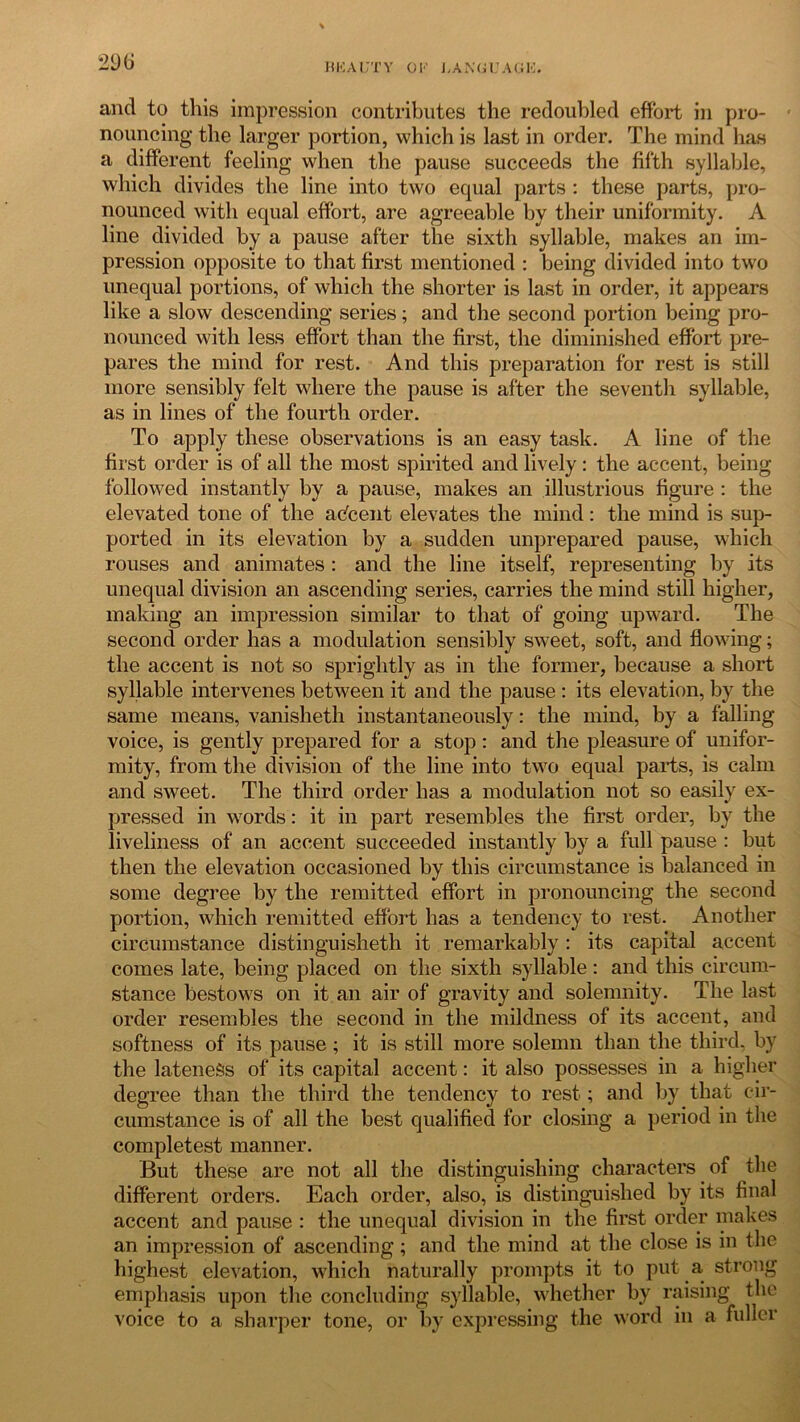 and to this impression contributes the redoubled effort in pro- nouncing the larger portion, which is last in order. The mind has a different feeling when the pause succeeds the fifth syllable, which divides the line into two equal parts : these parts, pro- nounced with equal effort, are agreeable by their uniformity. A line divided by a pause after the sixth syllable, makes an im- pression opposite to that first mentioned : being divided into two unequal portions, of which the shorter is last in order, it appears like a slow descending series; and the second portion being pro- nounced with less effort than the first, the diminished effort pre- pares the mind for rest. And this preparation for rest is still more sensibly felt where the pause is after the seventh syllable, as in lines of the fourth order. To apply these observations is an easy task. A line of the first order is of all the most spirited and lively: the accent, being followed instantly by a pause, makes an illustrious figure : the elevated tone of the adcent elevates the mind: the mind is sup- ported in its elevation by a sudden unprepared pause, which rouses and animates : and the line itself, representing by its unequal division an ascending series, carries the mind still higher, making an impression similar to that of going upward. The second order has a modulation sensibly sweet, soft, and flowing; the accent is not so sprightly as in the former, because a short syllable intervenes between it and the pause : its elevation, by the same means, vanisheth instantaneously: the mind, by a falling voice, is gently prepared for a stop : and the pleasure of unifor- mity, from the division of the line into two equal parts, is calm and sweet. The third order has a modulation not so easily ex- pressed in words: it in part resembles the first order, by the liveliness of an accent succeeded instantly by a full pause : but then the elevation occasioned by this circumstance is balanced in some degree by the remitted effort in pronouncing the second portion, which remitted effort has a tendency to rest. Another circumstance distinguisheth it remarkably : its capital accent comes late, being placed on the sixth syllable: and this circum- stance bestows on it an air of gravity and solemnity. The last order resembles the second in the mildness of its accent, and softness of its pause; it is still more solemn than the third, by the lateness of its capital accent: it also possesses in a higher degree than the third the tendency to rest; and by that cir- cumstance is of all the best qualified for closing a period in the completest manner. But these are not all the distinguishing characters of the different orders. Each order, also, is distinguished by its final accent and pause : the unequal division in the first order makes an impression of ascending; and the mind at the close is in the highest elevation, which naturally prompts it to put a strong emphasis upon the concluding syllable, whether by raising the voice to a sharper tone, or by expressing the word in a fuller