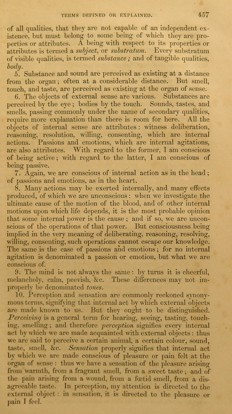 of all qualities, that they are not capable of an independent ex- istence, but must belong to some being of which they are pro- perties or attributes. A being with respect to its properties or attributes is termed a subject, or substratum. Every substratum of visible qualities, is.termed substance; and of tangible qualities, body. 5. Substance and sound are perceived as existing at a distance from the organ; often at a considerable distance. But smell, touch, and taste, are perceived as existing at the organ of sense. 6. The objects of external sense are various. Substances are perceived by the eye ; bodies by the touch. Sounds, tastes, and smells, passing commonly under the name of secondary qualities, require more explanation than there is room for here. All the objects of internal sense are attributes: witness deliberation, reasoning, resolution, willing, consenting, which are internal actions. Passions and emotions, which are internal agitations, are also attributes. With regard to the former, I am conscious of being active; with regard to the latter, I am conscious of being passive. 7. Again, we are conscious of internal action as in the head; of passions and emotions, as in the heart. 8. Many actions may be exerted internally, and many effects produced, of which we are unconscious: when we investigate the ultimate cause of the motion of the blood, and of other internal motions upon which life depends, it is the most probable opinion that some internal power is the cause ; and if so, we are uncon- scious of the operations of that power. But consciousness being implied in the very meaning of deliberating, reasoning, resolving, willing, consenting, such operations cannot escape our knowledge. The same is the case of passions and emotions; for no internal agitation is denominated a passion or emotion, but what we are conscious of. 9. The mind is not always the same : by turns it is cheerful, melancholy, calm, peevish, &c. These differences may not im- properly be denominated tones. 10. .Perception and sensation are commonly reckoned synony- mous terms, signifying that internal act by which external objects are made known to us. But they ought to be distinguished. Perceiving is a general term for hearing, seeing, tasting, touch- ing, smelling; and therefore perception signifies every internal act by which we are made acquainted with external objects: thus we are said to perceive a certain animal, a certain colour, sound, taste, smell, &c. Sensation properly signifies that internal act by which we are made conscious of pleasure or pain felt at the organ of sense : thus we have a sensation of the pleasure arising from warmth, from a fragrant smell, from a sweet taste; and of the pain arising from a wound, from a foetid smell, from a dis- agreeable taste. In perception, my attention is directed to the external object: in sensation, it is directed to the pleasure or pain J feel.