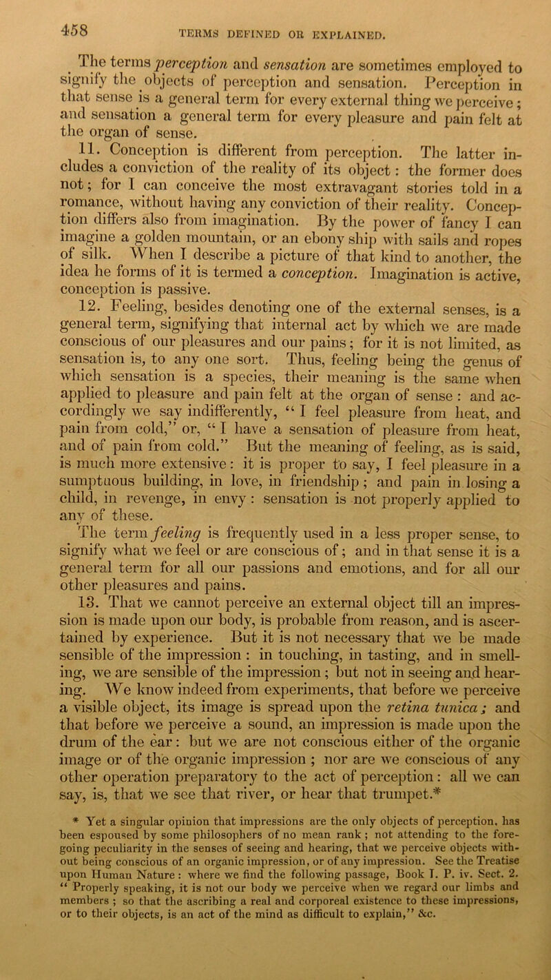 The terms perception and sensation are sometimes employed to signify the objects of perception and sensation. Perception in that sense is a general term for every external thing we perceive; and sensation a general term for every pleasure and pain felt at the organ of sense. 11. Conception is different from perception. The latter in- cludes a conviction of the reality of its object: the former does not; for I can conceive the most extravagant stories told in a romance, without having any conviction of their reality. Concep- tion differs also from imagination. By the power of fancy I can imagine a golden mountain, or an ebony ship with sails and ropes of silk. When I describe a picture of that kind to another, the idea he forms of it is termed a conception. Imagination is active, conception is passive. 12. Feeling, besides denoting one of the external senses, is a general term, signifying that internal act by which we are made conscious of our pleasures and our pains; for it is not limited, as sensation is, to any one sort. Thus, feeling being the genus of which sensation is a species, their meaning is the same when applied to pleasure and pain felt at the organ of sense : and ac- cordingly we say indifferently, “ I feel pleasure from heat, and pain from cold,” or, “ I have a sensation of pleasure from heat, and of pain from cold.” But the meaning of feeling, as is said, is much more extensive: it is proper to say, I feel pleasure in a sumptuous building, in love, in friendship; and pain in losing a child, in revenge, in envy : sensation is not properly applied to any of these. The term feeling is frequently used in a less proper sense, to signify what we feel or are conscious of; and in that sense it is a general term for all our passions and emotions, and for all our other pleasures and pains. 13. That we cannot perceive an external object till an impres- sion is made upon our body, is probable from reason, and is ascer- tained by experience. But it is not necessary that we be made sensible of the impression : in touching, in tasting, and in smell- ing, we are sensible of the impression; but not in seeing and hear- ing. We know indeed from experiments, that before we perceive a visible object, its image is spread upon the retina tunica; and that before we perceive a sound, an impression is made upon the drum of the ear: but we are not conscious either of the organic image or of the organic impression ; nor are we conscious of any other operation preparatory to the act of perception : all we can say, is, that we see that river, or hear that trumpet.* * Yet a singular opinion that impressions are the only objects of perception, has been espoused by some philosophers of no mean rank ; not attending to the fore- going peculiarity in the senses of seeing and hearing, that we perceive objects with- out being conscious of an organic impression, or of any impression. See the Treatise upon Human Nature : where we find the following passage, Book T. P. iv. Sect. 2. 11 Properly speaking, it is not our body we perceive when we regard our limbs and members ; so that the ascribing a real and corporeal existence to these impressions, or to their objects, is an act of the mind as difficult to explain, &c.