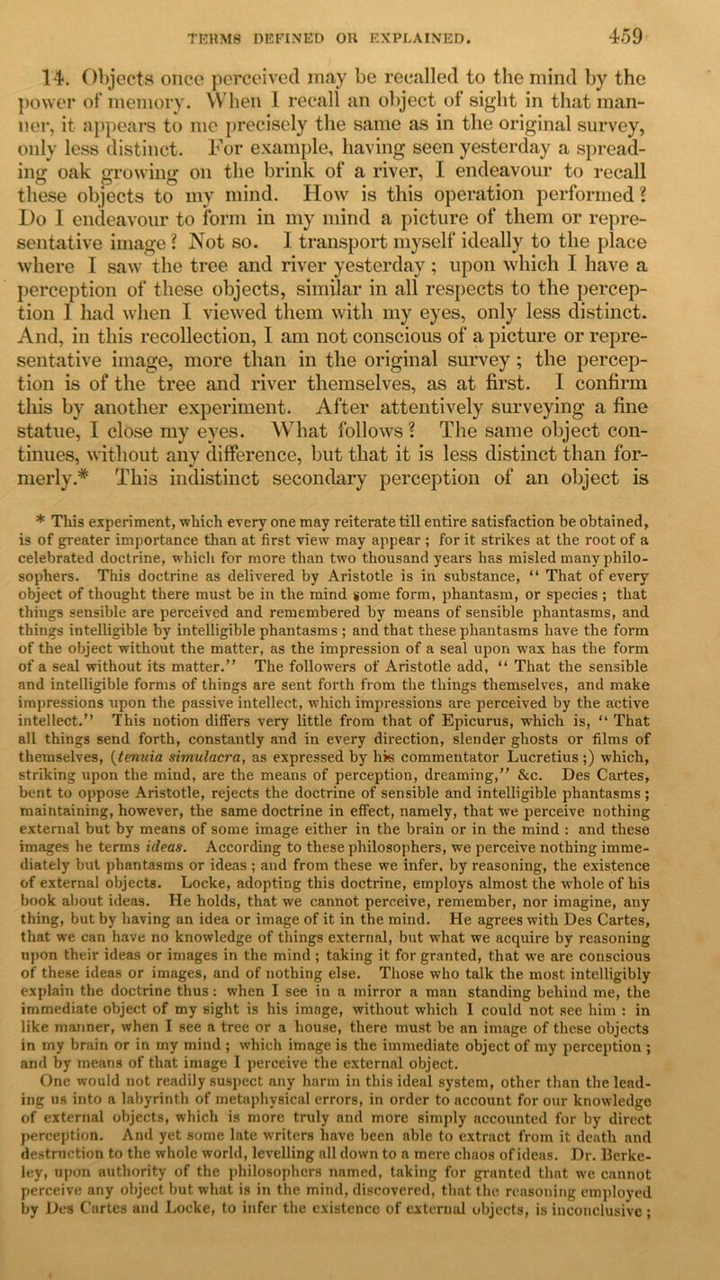 14. Objects once perceived may be recalled to the mind by the power of memory. When 1 recall an object of sight in that man- ner, it appears to me precisely the same as in the original survey, only less distinct. For example, having seen yesterday a spread- ing oak growing on the brink of a river, I endeavour to recall these objects to my mind. How is this operation performed ? Do I endeavour to form in my mind a picture of them or repre- sentative image ? Not so. I transport myself ideally to the place where I saw the tree and river yesterday; upon which I have a perception of these objects, similar in all respects to the percep- tion I had when I viewed them with my eyes, only less distinct. And, in this recollection, I am not conscious of a picture or repre- sentative image, more than in the original survey; the percep- tion is of the tree and river themselves, as at first. I confirm this by another experiment. After attentively surveying a fine statue, I close my eyes. What follows ? The same object con- tinues, without any difference, but that it is less distinct than for- merly.* This indistinct secondary perception of an object is * This experiment, which every one may reiterate till entire satisfaction be obtained, is of greater importance than at first view may appear ; for it strikes at the root of a celebrated doctrine, which for more than two thousand years has misled many philo- sophers. This doctrine as delivered by Aristotle is in substance, “ That of every object of thought there must be in the mind some form, phantasm, or species ; that things sensible are perceived and remembered by means of sensible phantasms, and things intelligible by intelligible phantasms ; and that these phantasms have the form of the object without the matter, as the impression of a seal upon wax has the form of a seal without its matter.” The followers of Aristotle add, “ That the sensible and intelligible forms of things are sent forth from the things themselves, and make impressions upon the passive intellect, which impressions are perceived by the active intellect.” This notion differs very little from that of Epicurus, which is, “ That all things send forth, constantly and in every direction, slender ghosts or films of themselves, (tenuia simulacra, as expressed by his commentator Lucretius;) which, striking upon the mind, are the means of perception, dreaming,” &c. Des Cartes, bent to oppose Aristotle, rejects the doctrine of sensible and intelligible phantasms; maintaining, however, the same doctrine in effect, namely, that we perceive nothing external but by means of some image either in the brain or in the mind : and these images he terms ideas. According to these philosophers, we perceive nothing imme- diately but phantasms or ideas ; and from these we infer, by reasoning, the existence of external objects. Locke, adopting this doctrine, employs almost the whole of his book about ideas. He holds, that we cannot perceive, remember, nor imagine, any thing, but by having an idea or image of it in the mind. He agrees with Des Cartes, that we can have no knowledge of things external, but what we acquire by reasoning upon their ideas or images in the mind; taking it for granted, that we are conscious of these ideas or images, and of nothing else. Those who talk the most intelligibly explain the doctrine thus : when I see in a mirror a man standing behind me, the immediate object of my sight is his image, without which 1 could not see him : in like manner, when I see a tree or a house, there must be an image of these objects in my brain or in my mind ; which image is the immediate object of my perception ; and by means of that image I perceive the external object. One would not readily suspect any harm in this ideal system, other than the lead- ing us into a labyrinth of metaphysical errors, in order to account for our knowledge of external objects, which is more truly and more simply accounted for by direct perception. And yet some late writers have been able to extract from it death and destruction to the whole world, levelling all down to a mere chaos of ideas. Dr. Berke- ley, upon authority of the philosophers named, taking for granted that we cannot perceive any object but what is in the mind, discovered, that the reasoning employed by Des Cartes and Locke, to infer the existence of external objects, is inconclusive;
