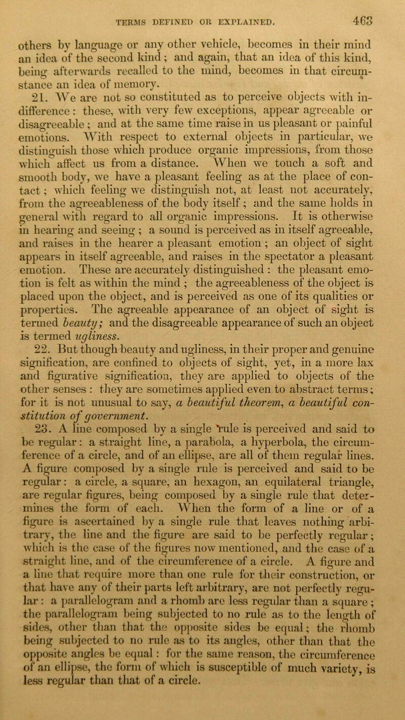others by language or any other vehicle, becomes in their mind an idea ol* the second kind; and again, that an idea of this kind, being afterwards recalled to the mind, becomes in that circum- stance an idea of memory. 21. We are not so constituted as to perceive objects with in- difference : these, with very few exceptions, appear agreeable or disagreeable; and at the same time raise in us pleasant or painful emotions. With respect to external objects in particular, we distinguish those which produce organic impressions, from those which affect us from a distance. When we touch a soft and smooth body, we have a pleasant feeling as at the place of con- tact ; which feeling we distinguish not, at least not accurately, from the agreeableness of the body itself; and the same holds in general with regard to all organic impressions. It is otherwise in hearing and seeing ; a sound is perceived as in itself agreeable, and raises in the hearer a pleasant emotion ; an object of sight appears in itself agreeable, and raises in the spectator a pleasant emotion. These are accurately distinguished : the pleasant emo- tion is felt as within the mind ; the agreeableness of the object is placed upon the object, and is perceived as one of its qualities or properties. The agreeable appearance of an object of sight is termed beauty; and the disagreeable appearance of such an object is termed ugliness. 22. But though beauty and ugliness, in their proper and genuine signification, are confined to objects of sight, yet, in a more lax and figurative signification, they are applied to objects of the other senses : they are sometimes applied even to abstract terms; for it is not unusual to say, a beautiful theorem, a beautiful con- stitution of government. 23. A line composed by a single 'I’ule is perceived and said to be regular: a straight line, a parabola, a hyperbola, the circum- ference of a circle, and of an ellipse, are all of them regular lines. A figure composed by a single rule is perceived and said to be regular: a circle, a square, an hexagon, an equilateral triangle, are regular figures, being composed by a single rule that deter- mines the form of each. When the form of a line or of a figure is ascertained by a single rule that leaves nothing arbi- trary, the line and the figure are said to be perfectly regular; which is the case of the figures now mentioned, and the case of a straight line, and of the circumference of a circle. A figure and a line that require more than one rule for their construction, or that have any of their parts left arbitrary, are not perfectly regu- lar : a parallelogram and a rhomb are less regular than a square ; the parallelogram being subjected to no rule as to the length of sides, other than that the opposite sides be equal; the rhomb being subjected to no rule as to its angles, other than that the opposite angles be equal : for the same reason, the circumference of an ellipse, the form of which is susceptible of much variety, is less regular than that of a circle.