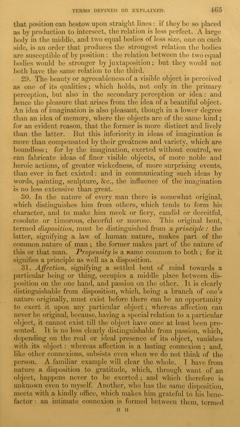 that position can bestow upon straight linos: if they be so placed as by production to intersect, the relation is less perfect. A large body in the middle, and two equal bodies of less size, one on each side, is an order that produces the strongest relation the bodies are susceptible of by position : the relation between the two equal bodies would be stronger by juxtaposition; but they would not both have the same relation to the third. 29. The beauty or agreeableness of a visible object is perceived as one of its qualities ; which holds, not only in the primary perception, but also in the secondary perception or idea : and hence the pleasure that arises from the idea of a beautiful object. An idea of imagination is also pleasant, though in a lower degree than an idea of memory, where the objects are of the same kind; for an evident reason, that the former is more distinct and lively than the latter. But this inferiority in ideas of imagination is more than compensated by their greatness and variety, which are boundless; for by the imagination, exerted without control, we can fabricate ideas of finer visible objects, of more noble and heroic actions, of greater wickedness, of more surprising events, than ever in fact existed: and in communicating such ideas by words, painting, sculpture, &c., the influence of the imagination is no less extensive than great. 30. In the nature of every man there is somewhat original, which distinguishes him from others, which tends to form his character, and to make him meek or fiery, candid or deceitful, resolute or timorous, cheerful or morose. This original bent, termed disposition, must be distinguished from a principle : the latter, signifying a law of human nature, makes part of the common nature of man; the former makes part of the nature of this or that man. Propensity is a name common to both ; for it signifies a principle as well as a disposition. 31. Affection, signifying a settled bent of mind towards a particular being or thing, occupies a middle place between dis- position on the one hand, and passion on the other. It is clearly distinguishable from disposition, which, being a branch of one’s nature originally, must exist before there can be an opportunity to exert it upon any particular object; whereas affection can never be original, because, having a special relation to a particular object, it cannot exist till the object have once at least been pre- sented. It is no less clearly distinguishable from passion, which, depending on the real or ideal presence of its object, vanishes with its object: whereas affection is a lasting connexion ; and, like other connexions, subsists even when we do not think of the person. A familiar example will clear the whole. I have from nature a disposition to gratitude, which, through want of an object, happens never to be exerted; and which therefore is unknown even to myself. Another, who has the same disposition, meets with a kindly office, which makes him grateful to his bene- factor : an intimate connexion is formed between them, termed H II