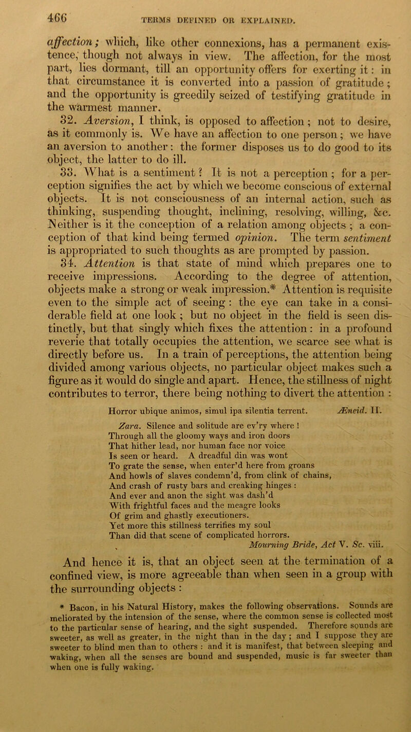 46C affection; which, like other connexions, has a permanent exis- tence,' though not always in view. The affection, for the most part, lies dormant, till an opportunity offers for exerting it: in that circumstance it is converted into a passion of gratitude; and the opportunity is greedily seized of testifying gratitude in the warmest manner. 32. Aversion, I think, is opposed to affection ; not to desire, as it commonly is. We have an affection to one person; we have an aversion to another: the former disposes us to do good to its object, the latter to do ill. 33. What is a sentiment ? It is not a perception ; for a per- ception signifies the act by which we become conscious of external objects. It is not consciousness of an internal action, such as thinking, suspending thought, inclining, resolving, willing, &c. Neither is it the conception of a relation among objects ; a con- ception of that kind being termed opinion. The term sentiment is appropriated to such thoughts as are prompted by passion. 34. Attention is that state of mind which prepares one to receive impressions. According to the degree of attention, objects make a strong or weak impression.* Attention is requisite even to the simple act of seeing : the eye can take in a consi- derable field at one look ; but no object in the field is seen dis- tinctly, but that singly which fixes the attention: in a profound reverie that totally occupies the attention, we scarce see what is directly before us. In a train of perceptions, the attention being divided among various objects, no particular object makes such a figure as it would do single and apart. Hence, the stillness of night contributes to terror, there being nothing to divert the attention : Horror ubique animos, simul ipa silentia terrent. JEneid. II. Zara. Silence and solitude are ev’ry where ! Through all the gloomy ways and iron doors That hither lead, nor human face nor voice Is seen or heard. A dreadful din was wont To grate the sense, when enter’d here from groans And howls of slaves condemn’d, from clink of chains, And crash of rusty bars and creaking hinges : And ever and anon the sight was dash’d With frightful faces and the meagre looks Of grim and ghastly executioners. Yet more this stillness terrifies my soul Than did that scene of complicated horrors. Mourning Bride, Act V. Sc. viii. And hence it is, that an object seen at the termination of a confined view, is more agreeable than when seen in a group with the surrounding objects : * Bacon, in his Natural History, makes the following observations. Sounds are meliorated by the intension of the sense, where the common sense is collected most to the particular sense of hearing, and the sight suspended. Therefore sounds are sweeter, as well as greater, in the night than in the day ; and I suppose they are sweeter to blind men than to others : and it is manifest, that between sleeping and waking, when all the senses are bound and suspended, music is far sweeter than when one is fully waking.