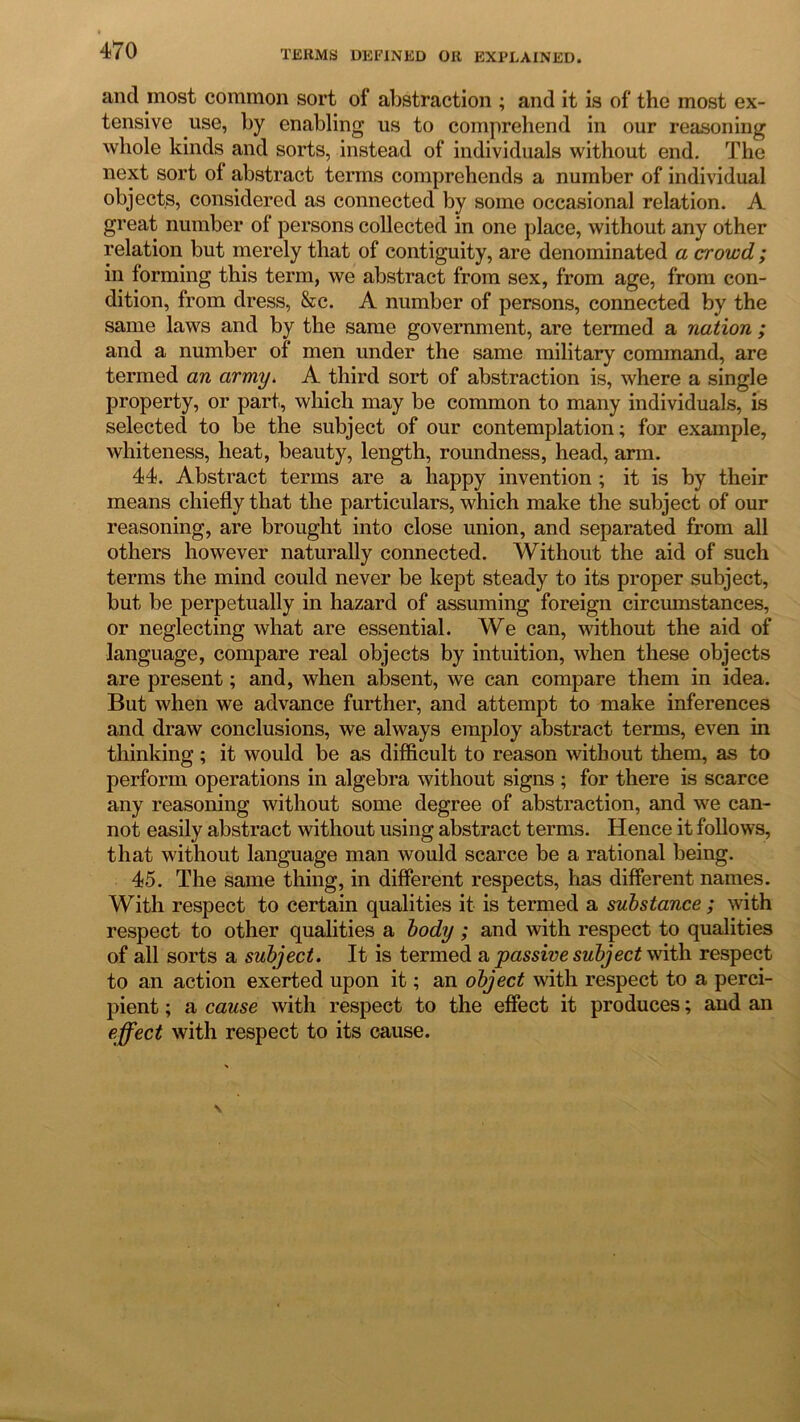 ancl most common sort of abstraction ; and it is of the most ex- tensive use, by enabling us to comprehend in our reasoning whole kinds and sorts, instead of individuals without end. The next sort of abstract terms comprehends a number of individual objects, considered as connected by some occasional relation. A great number of persons collected in one place, without any other relation but merely that of contiguity, are denominated a crowd ; in forming this term, we abstract from sex, from age, from con- dition, from dress, &c. A number of persons, connected by the same laws and by the same government, are termed a nation ; and a number of men under the same military command, are termed an army. A third sort of abstraction is, where a single property, or part, which may be common to many individuals, is selected to be the subject of our contemplation; for example, whiteness, heat, beauty, length, roundness, head, arm. 44. Abstract terms are a happy invention ; it is by their means chiefly that the particulars, which make the subject of our reasoning, are brought into close union, and separated from all others however naturally connected. Without the aid of such terms the mind could never be kept steady to its proper subject, but be perpetually in hazard of assuming foreign circumstances, or neglecting what are essential. We can, without the aid of language, compare real objects by intuition, when these objects are present; and, when absent, we can compare them in idea. But when we advance further, and attempt to make inferences and draw conclusions, we always employ abstract terms, even in thinking; it would be as difficult to reason without them, as to perform operations in algebra without signs ; for there is scarce any reasoning without some degree of abstraction, and we can- not easily abstract without using abstract terms. Hence it follows, that without language man would scarce be a rational being. 45. The same thing, in different respects, has different names. With respect to certain qualities it is termed a substance; with respect to other qualities a body ; and with respect to qualities of all sorts a subject. It is termed a passive subject with respect to an action exerted upon it; an object with respect to a perci- pient ; a cause with respect to the effect it produces; and an effect with respect to its cause.