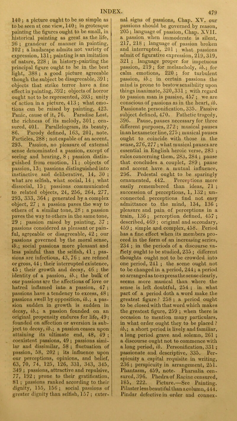 140 ; a picture ought to be so simple as to be seen at one view, 140; in grotesque painting the figures ought to be small, in historical painting as great as the life, 96 ; grandeur of manner in painting, 102 ; a landscape admits not variety of expression, 131; painting is an imitation of nature, 228 ; in history-painting the principal figure ought to be in the best light, 388; a good picture agreeable though the subject be disagreeable, 391; objects that strike terror have a fine effect in painting, 392; objects of horror ought not to be represented, 393; unity of action in a picture, 413 ; what emo- tions can be raised by painting, 423. Panic, cause of it, 76. Paradise Lost, the richness of its melody, 301 ; cen- sured, 401. Parallelogram, its beauty, 86. Parody defined, 163, 201, note. Particles, 288; not capable of an accent, 293. Passion, no pleasure of external sense denominated a passion, except of seeing and hearing, 8 ; passion distin- guished from emotion, 11; objects of passion, 13; passions distinguished into instinctive and deliberative, 14, 30 ; what are selfish, what social, 14 ; what dissocial, 15; passions communicated to related objects, 24, 256, 264, 277, 293, 333, 364 ; generated by a complex object, 27 ; a passion paves the way to others of a similar tone, 28 ; a passion paves the way to others in the same tone, 29 ; passion raised by painting, 37 ; passions considered as pleasant or pain- ful, agrpeable or disagreeable, 42 ; our passions governed by the moral sense, ib.; social passions more pleasant and less painful than the selfish, 41 ; pas- sions are infectious, 43, 76 ; are refined or gross, 44 ; their interrupted existence, 45 ; their growth and decay, 46 ; the identity of a passion, ib.; the bulk of our passions are the affections of love or hatred inflamed into a passion, 47 ; passions have a tendency to excess, 48 ; passions swell by opposition, ib.; a pas- sion sudden in growth is sudden in decay, ib.; a passion founded on an original propensity endures for life, 49; founded on affection or aversion is sub- ject to decay, ib.; a passion ceases upon attaining its ultimate end, 48, 49 ; coexistent passions, 49 ; passions simi- lar and dissimilar, 58 ; fluctuation of passion, 58, 202 ; its influence upon our perceptions, opinions, and belief, 63, 70, 74, 125, 126, 331, 343, 345, 349 ; passions, attractive and repulsive, 77, 192 ; prone to their gratification, 81 ; passions ranked according to their dignity, 155, 156; social passions of greater dignity than selfish, 157 ; exter- nal signs of passions, Chap. XV. our passions should be governed by reason, 205; language of passion, Chap. XVII. a passion when immoderate is silent, 217, 218 ; language of passion broken and interrupted, 201 ; what passions admit of figurative expression, 219, 319, 321 ; language proper for impetuous passion, 219; for melancholy, ib.; for calm emotions, 220 ; for turbulent passion, ib.; in certain passions the mind is prone to bestow sensibility upon things inanimate, 320,331 ; with regard to passion man is passive, 457 ; we are conscious of passions as in the heart, ib. Passionate personification, 335. Passive subject defined, 470. Pathetic tragedy, 396. Pause, pauses necessary for three different purposes, 272 ; musical pauses in an hexameter line, 275 ; musical pauses ought to coincide with those in the sense, 276,277; what musical pauses are essential in English heroic verse, 283 ; rules concerning them, 283, 284 ; pause that concludes a couplet, 289 ; pause and accent have a mutual influence, 296. Pedestal ought to be sparingly ornamented, 442. Perceptions more easily remembered than ideas, 71 ; succession of perceptions, 1, 132; un- connected perceptions find not easy admittance to the mind, 134, 136 ; pleasure and pain of perceptions in a train, 136; perception defined, 457 ; described, 469 ; original and secondary, 459 ; simple and complex, 458. Period has a fine effect when its members pro- ceed in the form of an increasing series, 234 ; in the periods of a discourse va- riety ought to be studied, 235 ; different thoughts ought not to be crowded into one period, 241 ; the scene ought not to be changed in a period, 244; a period so arranged as to express the sense clearly, seems more musical than where the sense is left doubtful, 254 ; in what part of a period doth a word make the greatest figure ? 258 ; a period ought to be closed with that word which makes the greatest figure, 259 ; when there is occasion to mention many particulars, in what order ought they to be placed ? ib.; a short period is lively and familiar, a long period grave and solemn, 261 ; a discourse ought not to commence with a long period, ib. Personification, 331 ; passionate and descriptive, 335. Per- spicuity a capital requisite in writing, 236; perspicuity in arrangement, 251. Phantasm, 459, note- Pharsalia cen- sured, 396. Phedraof Rapine censured, 185, 222. Picture.—See Painting. Pilaster lessbeuutiful thun a column, 444. Pindar defective in order and connex-