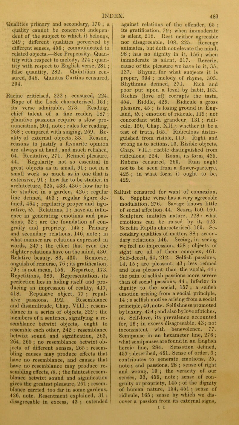 Qualities primary and secondary, 170 ; a quality canuot be conceived indepen- dent of the subject to which it belongs, 249 ; different qualities perceived by different senses, 450 ; communicated to related objects.—See Propensity. Quan- tity with respect to melody, 274 ; quan- tity with respect to English verse, 281 ; false quantity, 282. Quintilian cen- sured, 340. Quintus Curtius censured, 204. Racine criticised, 222 ; censured, 224. Rape of the Lock characterised, 1G1 ; its verse admirable, 273. Reading, chief talent of a fine reader, 187 ; plaintive passions require a slow pro- nunciation, 201, note; rules for reading, 268 ; compared with singing, 209. Re- ality of external objects, 33. Reason, reasons to justify a favourite opinion are always at hand, and much relished, 64. Recitative, 271. Refined pleasure, 44. Regularity not so essential in great objects as in small, 91; not in a small work so much as in one that is extensive, 91 ; how far to be studied in architecture, 325, 433, 430 ; how far' to be studied in a garden, 426; regular line defined, 403 ; regular figure de- fined, 464 ; regularity proper and figu- rative, id. Relations, 1 ; have an infiu- ence in generating emotions and pas- sions, 32 ; are the foundation of con- gruity and propriety, 145 ; Primary and secondary relations, 146, note ; in what manner are relations expressed in words, 247 ; the effect that even the slighter relations have on the mind, 430. Relative beauty, 83, 430. Remorse, anguish of remorse, 76 ; its gratification, 79; is not mean, 156. Repartee, 173. Repetitions, 389. Representation, its perfection lies in hiding itself and pro- ducing an impression of reality, 417, 418. Repulsive object, 77 ; repul- sive passions, 192. Resemblance and dissimilitude, Chap. VIII.; resem- blance in a series of objects, 229 ; the members of a sentence, signifying a re- semblance betwixt objects, ought to resemble each other, 242 ; resemblance betwixt sound and signification, 263, 264, 265 ; no resemblance betwixt ob- jects of different senses, 265 ; resem- bling causes may produce effects that have no resemblance, and causes that have no resemblance may produce re- sembling effects, ib. ; the faintest resem- blance betwixt sound and signification gives the greatest pleasure, 201 ; resem- blance carried too far in some gardens, 426, note. Resentment explained, 31 ; disagreeuble in excess, 43 ; extended 1 against relations of the offender, 65 ; its gratification, 79; when immoderate is silent, 218. Rest neither agreeable nor disagreeable, 108, 225. Revenge animates, but doth not elevate the mind, 98 ; has no dignity in it, 150 ; when immoderate is silent, 217. Reverie, cause of the pleasure we have in it, 35, 137. Rhyme, for what subjects it is proper, 304 ; melody of rhyme, 305. Rhythmus defined, 271. Rich and poor put upon a level by habit, 183. Riches (love of) corrupts the taste, 454. Riddle, 429. Ridicule a gross pleasure, 45 ; is losing ground in Eng- land, ib.; emotion of ridicule, 119 ; not concordant with grandeur, 131 ; ridi- cule, 150, Chap. XII.; whether it be a test of truth, 165. Ridiculous distin- guished from risible, 119. Eight and wrong as to actions, 10. Risible objects. Chap. VII.; risible distinguished from ridiculous, 224. Room, its form, 435. Rubens censured, 300. Ruin ought not to be seen from a flower-parterre, 425 ; in wrliat form it ought to be, 429. Sallust censured for want of connexion, 6. Sapphic verse has a very agreeable modulation, 270. Savage knows little of social affection, 44. Scorn, 150, 160. Sculpture imitates nature, 228 ; what emotions can be raised by it, 423. Secchia Rapita characterised, 160. Se- condary qualities of matter, 88 ; secon- dary relations, 146. Seeing, in seeing we feel no impression, 458 ; objects of sight are all of them complex, 461. Self-deceit, 64, 212. Selfish passions, 14, 15; are pleasant, 43; less refined and less pleasant than the social, 44 ; the pain of selfish passions more severe than of social passions, 44 ; inferior in dignity to the social, 157 ; a selfish emotion arising from a social principle, 14 ; a selfish motive arising from a social principle, 40, note. Selfishness promoted by luxury, 454; and also by love of riches, ib. Self-love, its prevalence accounted for, 16 ; in excess disagreeable, 43; not inconsistent with benevolence, 77. Semipause in an hexameter line, 276; what semipauses are found in an English heroic line, 284. Sensation defined, 457 ; described, 401. Sense of order, 3 ; contributes to generate emotions, 25, note; and passions, 28 ; sense of right and wrong, 10 ; the veracity of our senses, 33, 459, note ; sense of con- gruity or propriety, 145 ; of the dignity of human nature, 154, 451 ; sense, of ridicule, 165 ; sense by which we dis- cover a passion from its external signs,