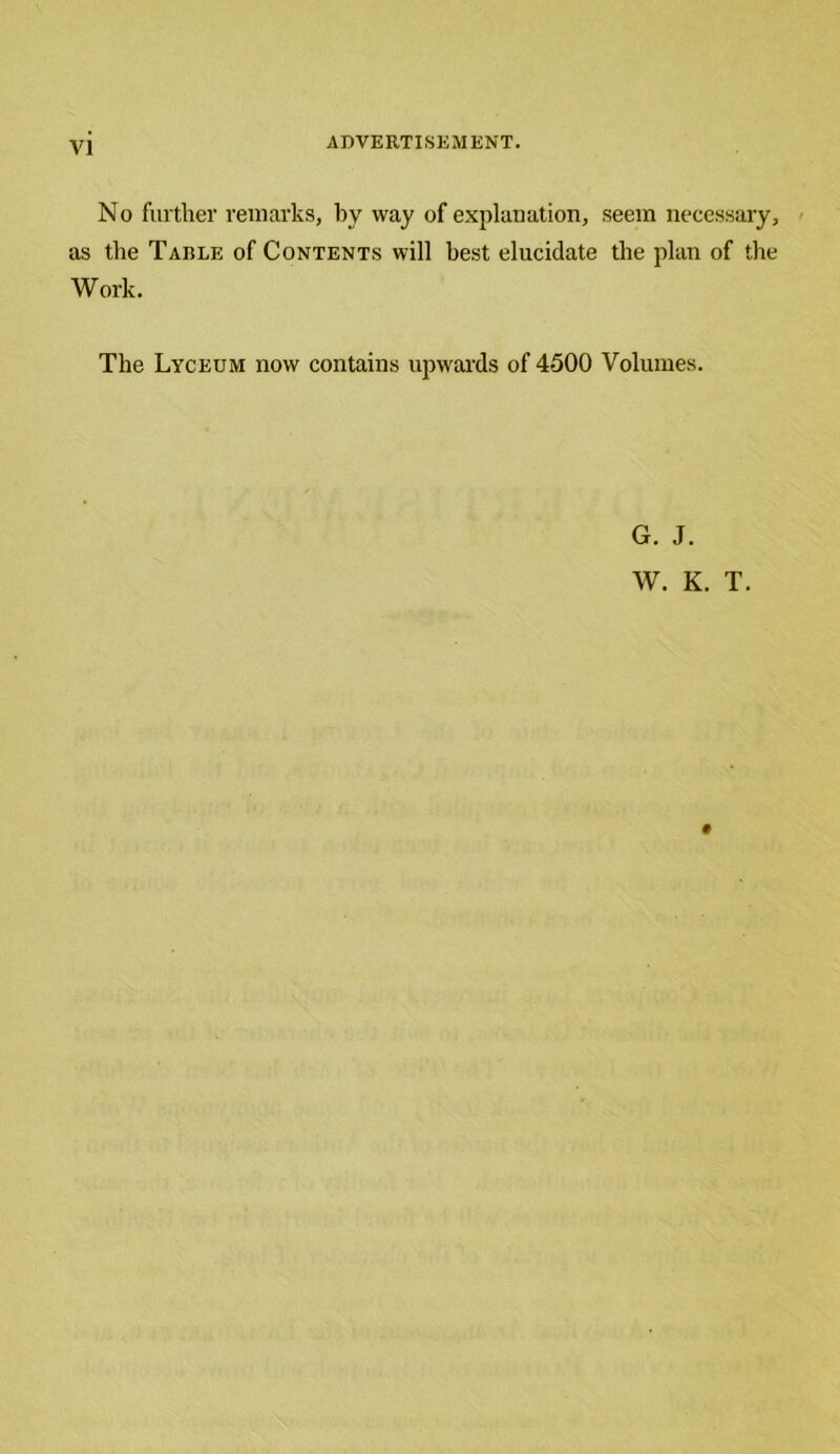 No further remarks, by way of explanation, seem necessary, as the Tarle of Contents will best elucidate the plan of the Work. The Lyceum now contains upwards of 4500 Volumes. G. J. W. K. T.