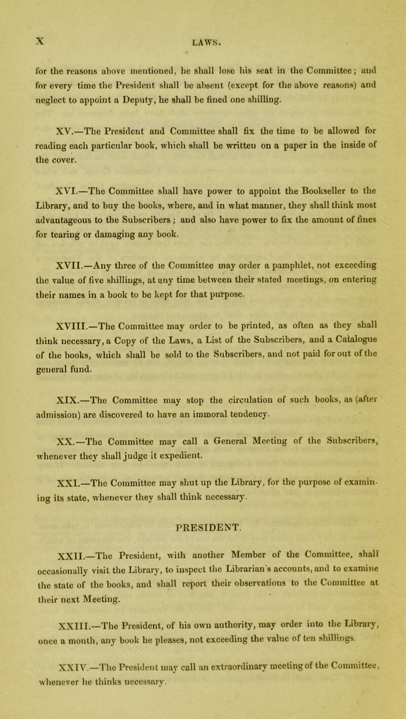 for the reasons above mentioned, lie shall lose his seat in the Committee; and for every time the President shall be absent (except for the above reasons) and neglect to appoint a Deputy, he shall be fined one shilling. XV. —The President and Committee shall fix the time to be allowed for reading each particular book, which shall be written on a paper in the inside of the cover. XVI. —The Committee shall have power to appoint the Bookseller to the Library, and to buy the books, where, and in what manner, they shall think most advantageous to the Subscribers ; and also have power to fix the amount of fines for tearing or damaging any book. XVII. —Any three of the Committee may order a pamphlet, not exceeding the value of five shillings, at any time between their stated meetings, on entering their names in a book to be kept for that purpose. XVIII.—The Committee may order to be printed, as often as they shall think necessary, a Copy of the Laws, a List of the Subscribers, and a Catalogue of the books, which shall be sold to the Subscribers, and not paid for out of the general fund. XIX. —The Committee may stop the circulation of such books, as (after admission) are discovered to have an immoral tendency. XX. —The Committee may call a General Meeting of the Subscribers, whenever they shall judge it expedient. XXI. —The Committee may shut up the Library, for the purpose of examin- ing its state, whenever they shall think necessary. PRESIDENT. XXII. —The President, with another Member of the Committee, shall occasionally visit the Library, to inspect the Librarian's accounts, and to examine the stale of the books, and shall report their observations to the Committee at their next Meeting. XXIII.—The President, of his own authority, may order into the Library, once a month, any book he pleases, not exceeding the value of ten shillings. XXIV.—The President may call an extraordinary meeting of the Committee. whenever he thinks necessary.