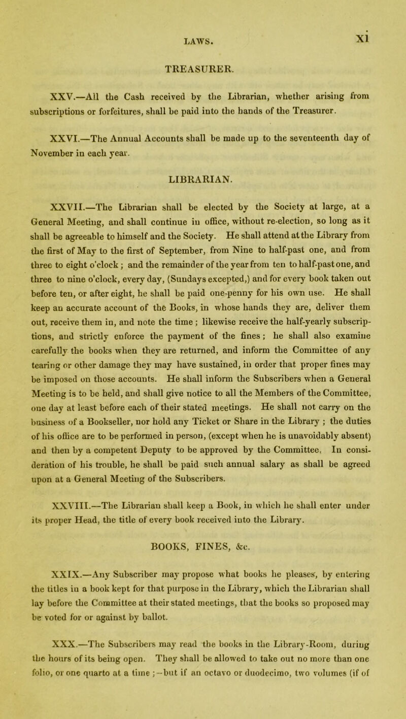 TREASURER. XXV. —Ail the Cash received by the Librarian, whether arising from subscriptions or forfeitures, shall he paid into the hands of the Treasurer. XXVI. —The Annual Accounts shall be made up to the seventeenth day of November in each year. LIBRARIAN. XXVII.—The Librarian shall be elected by the Society at large, at a General Meeting, and shall continue in office, without re-election, so long as it shall be agreeable to himself and the Society. He shall attend at the Library from the first of May to the first of September, from Nine to half-past one, and from three to eight o’clock; and the remainder of the year from ten to half-past one, and three to nine o'clock, every day, (Sundays excepted,) and for every book taken out before ten, or after eight, he shall be paid one-penny for his own use. He shall keep an accurate account of the Books, in whose hands they are, deliver them out, receive them in, and note the time ; likewise receive the half-yearly subscrip- tions, and strictly enforce the payment of the fines; he shall also examine carefully the books when they are returned, and inform the Committee of any tearing or other damage they may have sustained, in order that proper fines may be imposed on those accounts. He shall inform the Subscribers when a General Meeting is to be held, and shall give notice to all the Members of the Committee, one day at least before each of their stated meetings. He shall not carry on the business of a Bookseller, nor hold any Ticket or Share in the Library ; the duties of his office are to be performed in person, (except when he is unavoidably absent) and then by a competent Deputy to be approved by the Committee, In consi- deration of his trouble, he shall be paid such annual salary as shall be agreed upon at a General Meeting of the Subscribers. XXVIII.—The Librarian shall keep a Book, in which he shall enter under its proper Head, the title of every book received into the Library. BOOKS, FINES, &c. XXIX. —Any Subscriber may propose what books he pleases, by entering the titles in a book kept for that pui pose in the Library, which the Librarian shall lay before the Committee at their stated meetings, that the books so proposed may be voted for or against by ballot. XXX. —The Subscribers may read the books in the Library-Room, during the hours of its being open. They shall be allowed to take out no more than one folio, or one quarto at a time but if an octavo or duodecimo, two volumes (if of