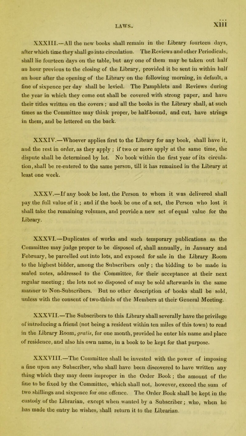 XXXIII.—All the new books shall remain in the Library fourteen days, after which time they shall go into circulation. The Reviews and other Periodicals, shall lie fourteen days on the table, but any one of them may be taken out half au hour previous to the closing of the Library, provided it be sent in within half an hour after the opening of the Library on the following morning, in default, a tine of sixpence per day shall be levied. The Pamphlets and Reviews during the year in which they come out shall be covered with strong paper, and have their titles written on the covers ; and all the books in the Library shall, at such times as the Committee may think proper, be half-bound, and cut, have strings in them, and be lettered on the back. XXXIV.—Whoever applies first to the Library for any book, shall have it, and the rest in order, as they apply ; if two or more apply at the same time, the dispute shall be determined by lot. No book within the first year of its circula- tion, shall be re-entered to the same person, till it has remained in the Library at least one week. XXXV.—If any book be lost, the Person to whom it was delivered shall pay the full value of it; and if the book be one of a set, the Person who lost it shall take the remaining volumes, and provide a new set of equal value for the Library. XXXVI.—Duplicates of works and such temporary publications as the Committee may judge proper to be disposed of, shall annually, in January and February, be parcelled out into lots, and exposed for sale in the Library Room to the highest bidder, among the Subscribers only ; the bidding to be made in sealed notes, addressed to the Committee, for their acceptance at their next regular meeting ; the lots not so disposed of may be sold afterwards in the same manner to Non-Subscribers. But no other description of books shall be sold, unless with the consent of two-thirds of the Members at their General Meeting. XXXVII.—The Subscribers to this Library shall severally have the privilege of introducing a friend (not being a resident within ten miles of this town) to read in the Library Room, gratis, for one month, provided he enter his name and place of residence, aud also his own name, in a book to be kept for that purpose. XXXVIII.—The Committee shall be invested with the power of imposing a fine upon any Subscriber, who shall have been discovered to have written any thing which they may deem improper in the Order Book; the amount of the tine to be fixed by the Committee, which shall not, however, exceed the sum of two shillings and sixpence for one offence. The Order Book shall be kept in the custody of the Librarian, except when wanted by a Subscriber; who, when he has made the entry he wishes, shall return it to the Librarian.