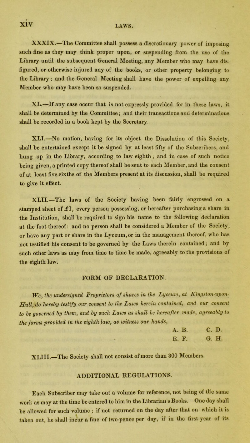 XXXIX.—The Committee shall possess a discretionary power of imposing such fine as they may think proper upon, or suspending from the use of the Library until the subsequent General Meeting, any Member who may have dis- figured, or otherwise injured any of the books, or other property belonging to the Library; and the General Meeting shall have the power of expelling any Member who may have been so suspended. XL.—If any case occur that is not expressly provided for in these laws, it shall be determined by the Committee; and their transactions and determinations shall be recorded in a book kept by the Secretary. XLI.—No motion, having for its object the Dissolution of this Society, shall be entertained except it be signed by at least fifty of the Subscribers, and hung up in the Library, according to law eighth; and iu case of such notice being given, a printed copy thereof shall be sent to each Member, and the consent of at least five-sixths of the Members present at its discussion, shall be required to give it effect. XLII.—The laws of the Society having been fairly engrossed on a stamped sheet of £ 1, eve 17 person possessing, or hereafter purchasing a share iu the Institution, shall be required to sign his name to the following declaration at the foot thereof: and no person shall be considered a Member of the Society, or have any part or share in the Lyceum,or in the management thereof, who has not testified his consent to be governed by the Laws therein contained ; and by such other laws as may from time to time be made, agreeably to the provisions of the eighth law. FORM OF DECLARATION. We, the undersigned Proprietors of shares in the Lyceum, at Kingston-upon: Hull, do hereby testify our consent to the Laws herein contained, and our consent to be governed by them, and by such Laws as shall be hereafter made, agreeably to the forms provided in the eighth law, as witness our hands, A. B. C. D. E. F. G. H. XLIII.—The Society shall not consist of more than 300 Members. ADDITIONAL REGULATIONS. Each Subscriber may take out a volume for reference, not being of th'e same work as may at the time be entered to him in the Librarian s Books. One day shall be allowed for such volume ; if not returned on the dny after that on which it is taken out, he shall incur a fine of two-pence per day, if in the first year of its