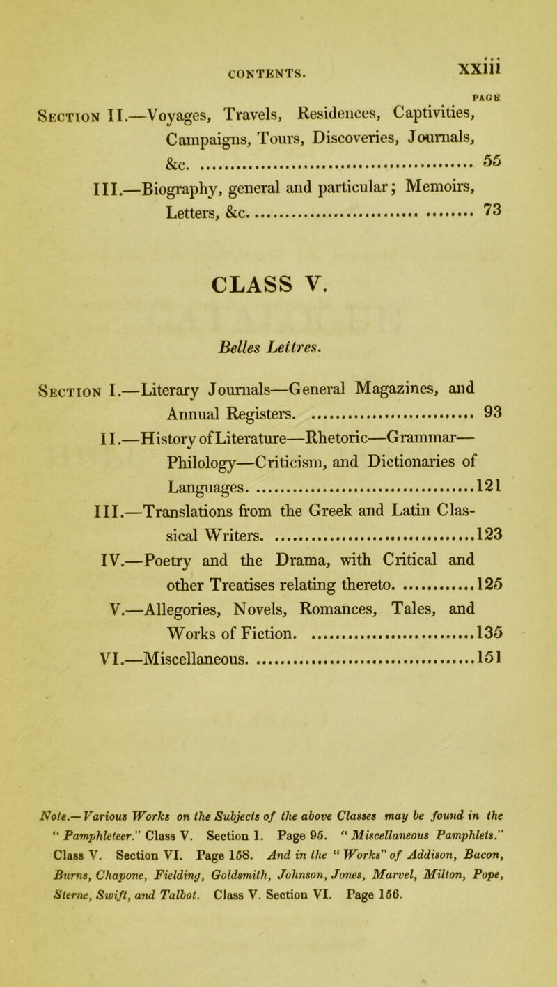 PAGE Section II.—Voyages, Travels, Residences, Captivities, Campaigns, Tours, Discoveries, Journals, &c 55 HI.—Biography, general and particular; Memoirs, Letters, &c 73 CLASS V. Belles Lettres. Section I.—Literary Journals—General Magazines, and Annual Registers 93 11.—History of Literature—Rhetoric—Grammar— Philology—Criticism, and Dictionaries of Languages 121 III.—Translations from the Greek and Latin Clas- sical Writers 123 IV.—Poetry and the Drama, with Critical and other Treatises relating thereto 125 V.—Allegories, Novels, Romances, Tales, and Works of Fiction 135 VI.—M iscellaneous 151 Note.—Various Works on the Subjects of the above Classes may be found in the “ Pamphleteer. Class V. Section 1. Page 95. “ Miscellaneous Pamphlets. Class V. Section VI. Page 16S. And in the “ Works” of Addison, Bacon, Burns, Chapone, Fielding, Goldsmith, Johnson, Jones, Marvel, Milton, Pope, Sterne, Swift, and Talbot. Class V. Section VI. Page 166.