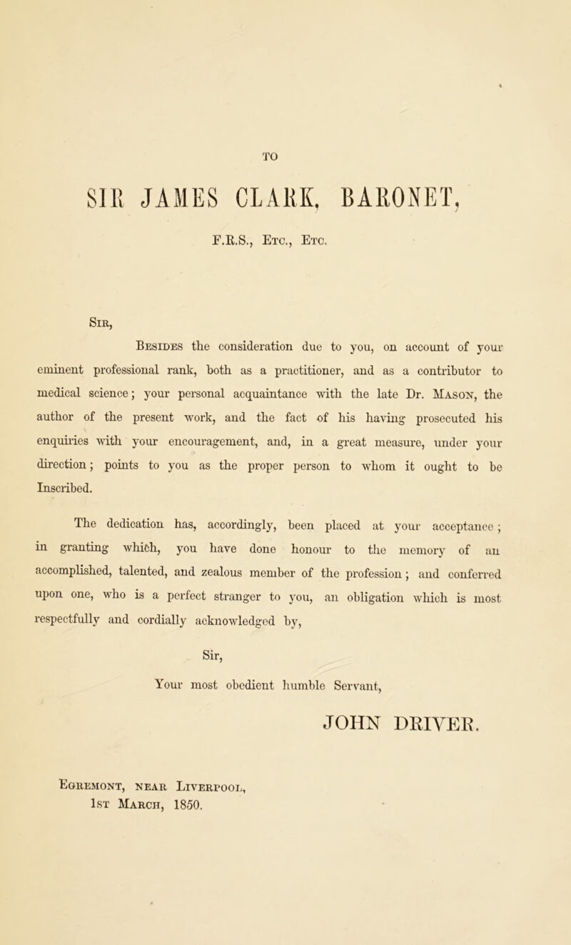 TO SIR JAMES CLARK. BARONET, F.R.S., Etc., Etc. Sir, Besides the consideration due to you, on account of your eminent professional rank, both as a practitioner, and as a contributor to medical science; your personal acquaintance with the late Dr. Mason, the author of the present work, and the fact of his having prosecuted his enquiries with your encouragement, and, in a great measure, under your direction; points to you as the proper person to whom it ought to be Inscribed. The dedication has, accordingly, been placed at your acceptance; in granting which, you have done honour to the memory of an accomplished, talented, and zealous member of the profession; and conferred upon one, who is a perfect stranger to you, an obligation which is most respectfully and cordially acknowledged by, Sir, Your most obedient humble Servant, JOHN driver. Egremont, near Liverpool, 1st March, 1850.