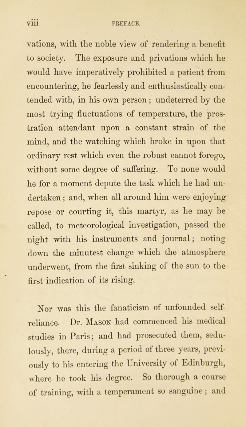 vations, with the noble view of rendering a benefit to society. The exposure and privations which he would have imperatively prohibited a patient from encountering, he fearlessly and enthusiastically con- tended with, in his own person; undeterred by the most trying fluctuations of temperature, the pros- tration attendant upon a constant strain of the mind, and the watching which broke in upon that ordinary rest which even the robust cannot forego, without some degree of suffering. To none would he for a moment depute the task which he had un- dertaken ; and, when all around him were enjoying repose or courting it, this martyr, as he may be called, to meteorological investigation, passed the night with his instruments and journal; noting down the minutest change which the atmosphere underwent, from the first sinking of the sun to the first indication of its rising. Nor was this the fanaticism of unfounded self- reliance. Dr. Mason had commenced his medical studies in Paris; and had prosecuted them, sedu- lously, there, during a period of three years, previ- ously to his entering the University of Edinburgh, where he took his degree. So thorough a course of training, with a temperament so sanguine ; and