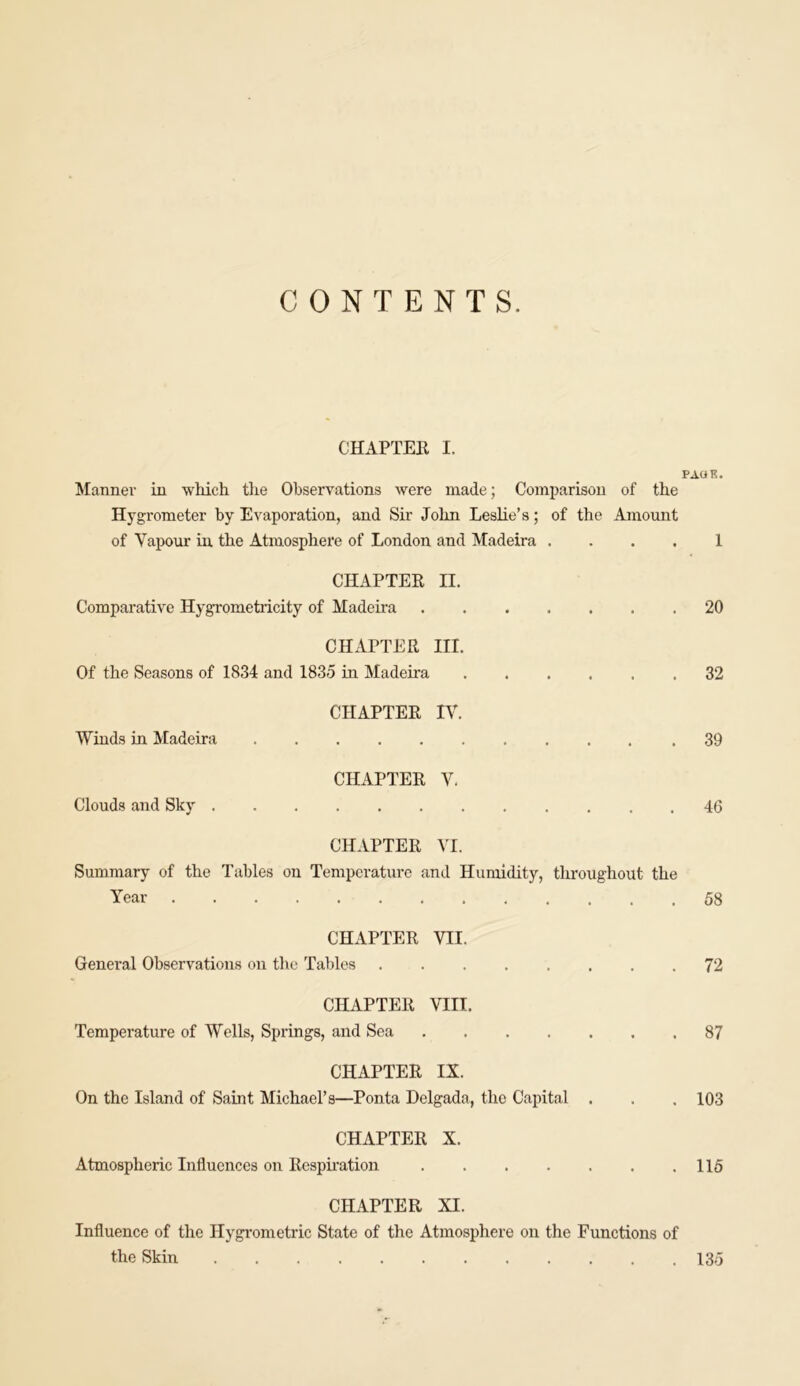 CONTENTS. CHAPTER I. PAGE. Manner in which the Observations were made; Comparison of the Hygrometer by Evaporation, and Sir John Leslie’s; of the Amount of Vapour in the Atmosphere of London and Madeira . . . . 1 CHAPTER II. Comparative Hygrometricity of Madeira 20 CHAPTER III. Of the Seasons of 1834 and 1835 in Madeira 32 CHAPTER IV. Winds in Madeira 39 CHAPTER V. Clouds and Sky 46 CHAPTER VI. Summary of the Tables on Temperature and Humidity, throughout the Year 58 CHAPTER VII. General Observations on the Tables 72 CHAPTER VIII. Temperature of Wells, Springs, and Sea 87 CHAPTER IX. On the Island of Saint Michael’s—Ponta Delgada, the Capital . . . 103 CHAPTER X. Atmospheric Influences on Respiration 115 CHAPTER XI. Influence of the Hygrometric State of the Atmosphere on the Functions of the Skin 135