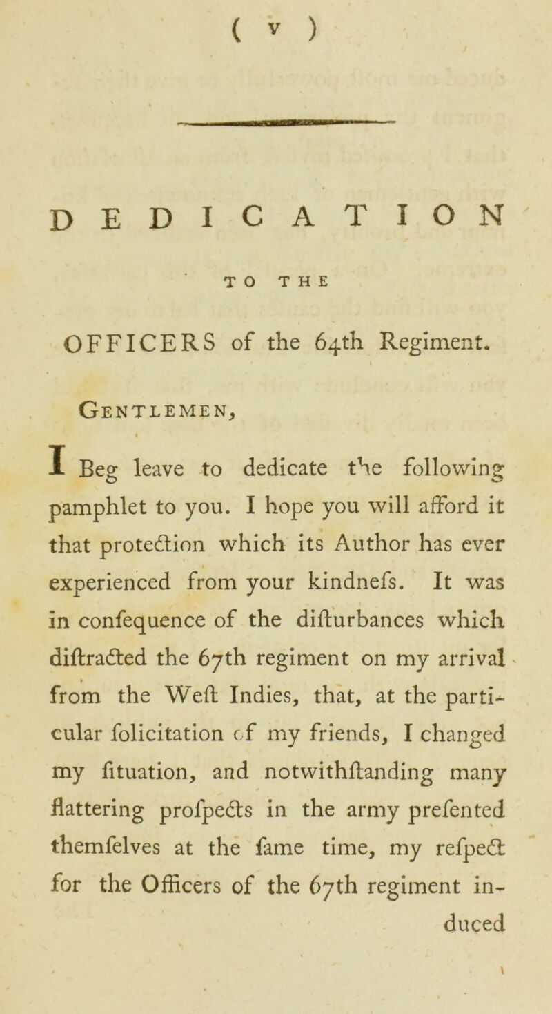 dedication TO THE OFFICERS of the 64th Regiment. Gentlemen, I Beg leave to dedicate the following pamphlet to you. I hope you will afford it that protection which its Author has ever experienced from your kindnefs. It was in confequence of the difturbances which diftraCted the 67th regiment on my arrival from the Weft Indies, that, at the parti^ cular folicitation of my friends, I changed my fituation, and notwithflanding many flattering profpeCts in the army prefented themfelves at the fame time, my refpeCt for the Officers of the 67th regiment in- duced