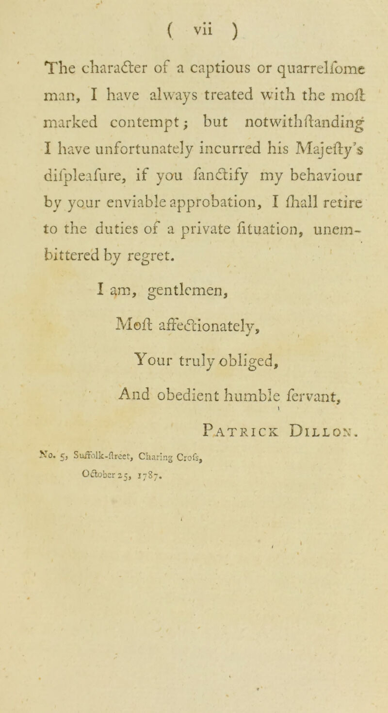 The character of a captious or quarrelfome man, I have always treated with the mod marked contempt; but notwithdanding I have unfortunately incurred his Majedy’s difpleafure, if you fandtify my behaviour by your enviable approbation, I fhall retire to the duties of a private fituation, unem- bittered by regret. I am, gentlemen, Med affectionately. Your truly obliged. And obedient humble fervant, t Patrick Dillon. No. £, SufFblk-ftreet, Charing Croft, October 25, 1787. 1