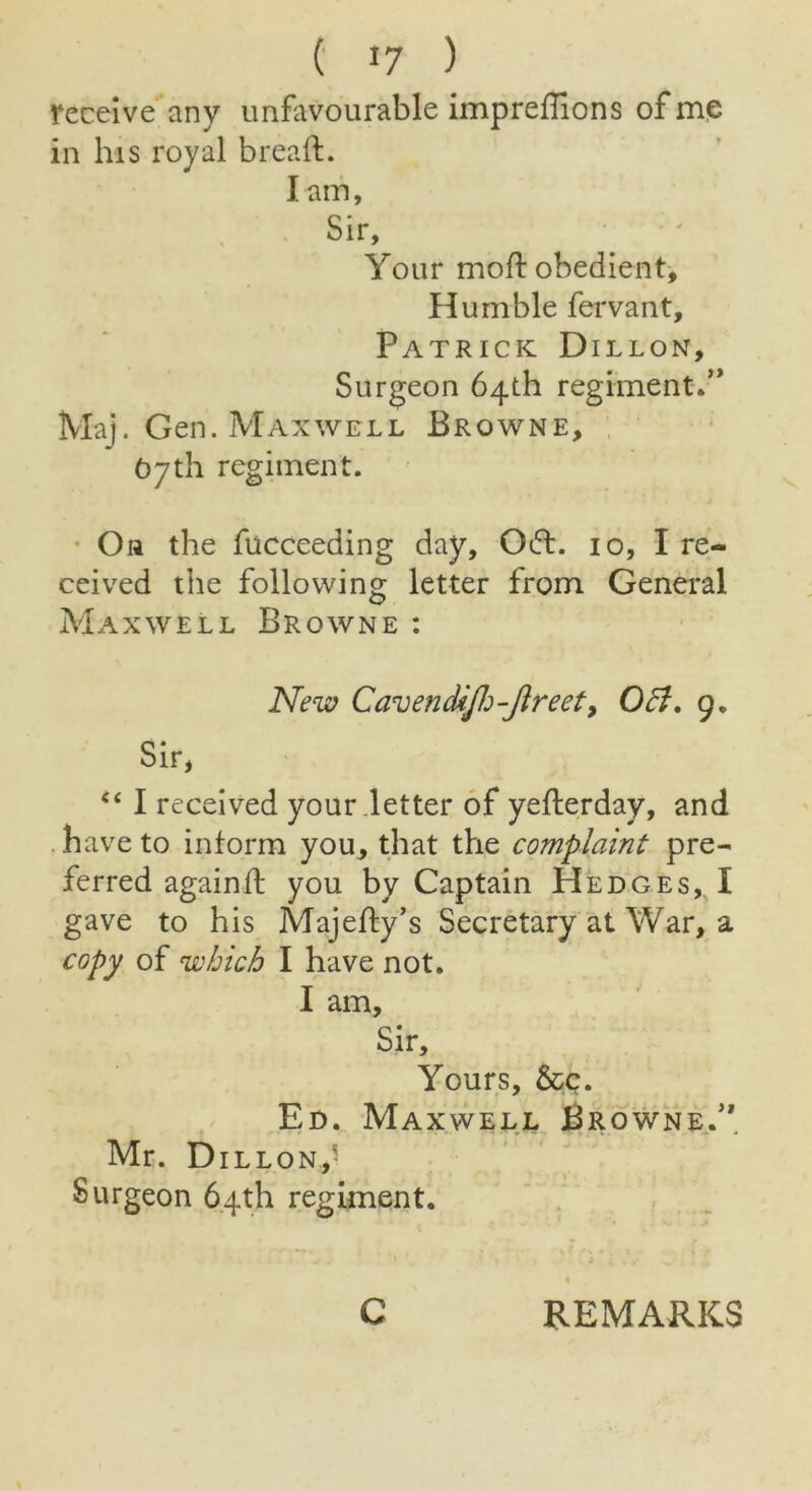 ( *7 ) receive any unfavourable impreflions of me in his royal bread. I am. Sir, Your moft obedient. Humble fervant, Patrick Dillon, Surgeon 64th regiment.” Maj. Gen. Maxwell Browne, 07th regiment. On the fucceeding day, 0(51. 10, I re- ceived the following letter from General Maxwell Browne : New CavenctiJJj-Jlreet, Oct. g« Sir, “ I received your letter of yefterday, and have to inform you, that the complaint pre- ferred againd you by Captain Hedges, I gave to his Majedy’s Secretary at War, a copy of which I have not. I am. Sir, Yours, &c. Ed. Maxwell Browne.” Mr. Dillon,' Surgeon 64th regiment. C REMARKS