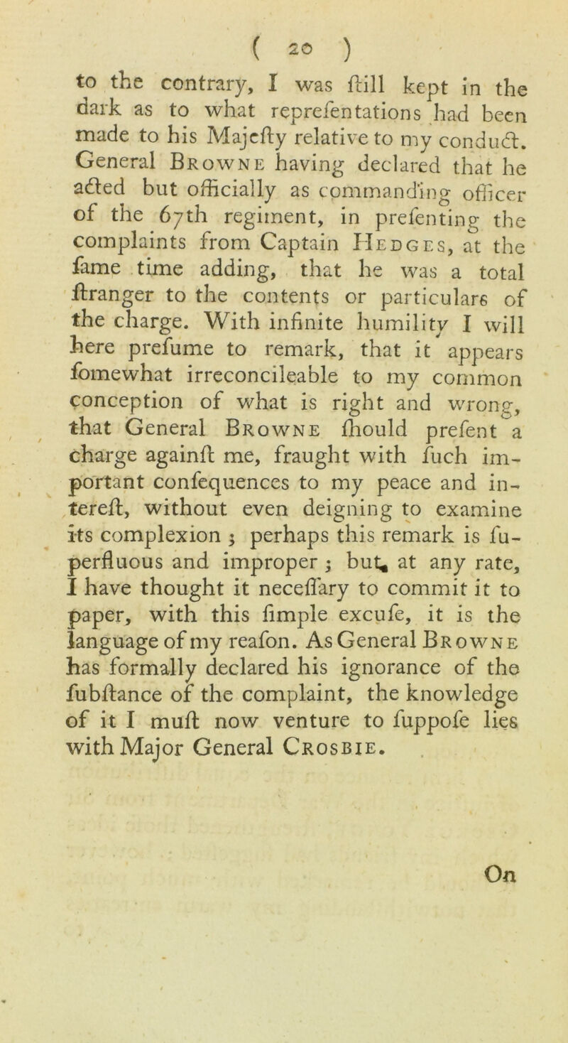 to the contrary, I was ftill kept in the dark as to what reprefen tations had been made to his Majedy relative to my conduct. General Browne having declared that he a&ed but officially as commanding officer of the 67th regiment, in presenting the complaints from Captain Hedges, at the fame time adding, that he was a total dranger to the contents or particulars of the charge. With infinite humility I will here prefume to remark, that it appears fomewhat irreconcileable to my common conception of what is right and wrong, that General Browne fhould prefent a charge againfl me, fraught with Such im- portant confequences to my peace and fil- tered:, without even deigning to examine its complexion ; perhaps this remark is lu- perfluous and improper ; but* at any rate, I have thought it neceflary to commit it to paper, with this fimple excufe, it is the language of my reafon. As General Browne has formally declared his ignorance of the fubffance of the complaint, the knowledge of it I mud: now venture to fuppofe lies with Major General Crosbie.