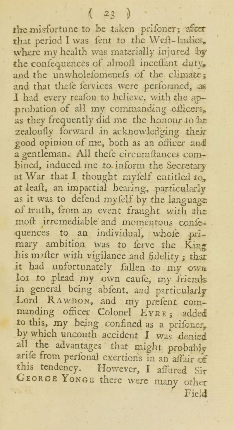 the misfortune to be taken pri loner; 'after that period I was fent to the Weil- Indies* where my health was materially injured bf the confequences of a 1 moil inceffant duty, and the unwholefomenefs of the climate j and that thefe lervices were performed, a& I had every reafon to believe, with the ap- probation of all my commanding officers* as they frequently did me the honour to he zealoufly forward in acknowledging their good opinion of me, both as an officer and a gentleman. All thefe circumliances com- bined, induced me to. inform the Secretary at War that I thought myfelf entitled to, at lead, an impartial hearing, particularly as it was to defend myfelf by the language of truth, from an event fraught with the mod irremediable and momentous oonfe- quences to an individual, whole pri- mary ambition was to lerve the King his under with vigilance and fidelity 5 that it had unfortunately fallen to my own loi -to plead my own caufe, my friends in general being abfent, and particularly Lord Rawdon, and my prefent com- manding officer Colonel Eyre; added to this, my being confined as a prifoner* by which uncouth accident I was denied all the advantages that might probably arife from perfonal exertions in an affair of this tendency. However, I affured Sir George Yonge there were many other Field